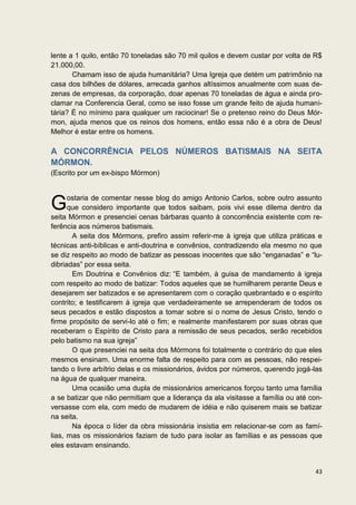 lente a 1 quilo, então 70 toneladas são 70 mil quilos e devem custar por volta de R$
21.000,00.
       Chamam isso de ajuda humanitária? Uma Igreja que detém um patrimônio na
casa dos bilhões de dólares, arrecada ganhos altíssimos anualmente com suas de-
zenas de empresas, da corporação, doar apenas 70 toneladas de água e ainda pro-
clamar na Conferencia Geral, como se isso fosse um grande feito de ajuda humani-
tária? É no mínimo para qualquer um raciocinar! Se o pretenso reino do Deus Mór-
mon, ajuda menos que os reinos dos homens, então essa não é a obra de Deus!
Melhor é estar entre os homens.

A CONCORRÊNCIA PELOS NÚMEROS BATISMAIS NA SEITA
MÓRMON.
(Escrito por um ex-bispo Mórmon)


      ostaria de comentar nesse blog do amigo Antonio Carlos, sobre outro assunto
G     que considero importante que todos saibam, pois vivi esse dilema dentro da
seita Mórmon e presenciei cenas bárbaras quanto à concorrência existente com re-
ferência aos números batismais.
       A seita dos Mórmons, prefiro assim referir-me à igreja que utiliza práticas e
técnicas anti-bíblicas e anti-doutrina e convênios, contradizendo ela mesmo no que
se diz respeito ao modo de batizar as pessoas inocentes que são “enganadas” e “lu-
dibriadas” por essa seita.
       Em Doutrina e Convênios diz: “E também, à guisa de mandamento à igreja
com respeito ao modo de batizar: Todos aqueles que se humilharem perante Deus e
desejarem ser batizados e se apresentarem com o coração quebrantado e o espírito
contrito; e testificarem à igreja que verdadeiramente se arrependeram de todos os
seus pecados e estão dispostos a tomar sobre si o nome de Jesus Cristo, tendo o
firme propósito de servi-lo até o fim; e realmente manifestarem por suas obras que
receberam o Espírito de Cristo para a remissão de seus pecados, serão recebidos
pelo batismo na sua igreja”
       O que presenciei na seita dos Mórmons foi totalmente o contrário do que eles
mesmos ensinam. Uma enorme falta de respeito para com as pessoas, não respei-
tando o livre arbítrio delas e os missionários, ávidos por números, querendo jogá-las
na água de qualquer maneira.
       Uma ocasião uma dupla de missionários americanos forçou tanto uma família
a se batizar que não permitiam que a liderança da ala visitasse a família ou até con-
versasse com ela, com medo de mudarem de idéia e não quiserem mais se batizar
na seita.
       Na época o líder da obra missionária insistia em relacionar-se com as famí-
lias, mas os missionários faziam de tudo para isolar as famílias e as pessoas que
eles estavam ensinando.


                                                                                  43
 