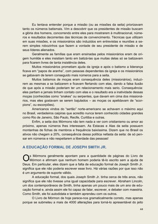Eu tentava entender porque a missão (ou as missões da seita) priorizavam
tanto os números batismais. Vim a descobrir que os presidentes de missão buscam
a glória dos homens, concorrendo entre eles para mostrarem à multinacional, núme-
ros e resultados decorrentes das técnicas de convencimento. Técnicas que utilizam
em suas missões, e os missionários são induzidos em entrevistas e reuniões a se-
rem simples robozinhos que fazem a vontade de seu presidente de missão e de
seus líderes alienados.
       Geralmente as famílias que eram ensinadas pelos missionários eram de ori-
gem humilde e eles insistiam tanto em batizá-las que muitas delas só se batizavam
para ficarem livres de tanta insistência deles.
       Muitos missionários prometiam ajuda da igreja e após o batismo a liderança
ficava em “papos de aranha”, com pessoas dependentes da igreja e os missionários
se gabavam de terem conseguido mais números para a seita.
       Muitos batismos de moças eram consequência deles (missionários), induzi-
rem as mesmas a se batizarem e ficavam flertando com elas, dando a falsa ilusão
de que após a missão poderiam ter um relacionamento mais serio. Consequência:
eles partiam e jamais tinham contato com elas e o resultado era a inatividade dessas
moças (conhecidas como “snakes” ou serpentes, que davam em cima dos missioná-
rios, mas eles gostavam se serem bajulados – as moças os apelidavam de “scor-
pions”, ou escorpiões).
       Americanos vindos do “sertão” norte-americano se achavam o máximo aqui
no Brasil, verdadeiros caipiras que acredito nunca terem conhecido cidades grandes
como Rio de Janeiro, São Paulo, Recife, Curitiba e outras.
       Enfim, a seita dos Mórmons não tem nada a ver com cristianismo ou amor ao
próximo, apenas números lhes interessam. As Estacas e Alas da seita possuem
montanhas de fichas de membros e frequência baixíssima. Dizem que no Brasil os
ativos não chegam a 20%, consequência dessa política nefasta da seita: de só pen-
sar em números e não respeitarem a liberdade das pessoas!

A EDUCAÇÃO FORMAL DE JOSEPH SMITH JR.


O     s Mórmons geralmente apontam para a quantidade de páginas do Livro de
      Mórmon e afirmam que nenhum homem poderia tê-lo escrito sem a ajuda de
Deus. Em particular, eles dizem que a falta de educação formal de Joseph Smith Jr.
significa que ele não poderia escrever esse livro. Há várias razões por que isso não
é um argumento de suporte válido.
        A educação formal, dos quais Joseph Smith Jr. tinha cerca de três anos, não
significa que ele não tivesse uma igual capacidade para escrever. Abraham Lincoln,
um dos contemporâneos de Smith, tinha apenas um pouco mais de um ano de edu-
cação formal e, ainda assim ele foi capaz de falar, escrever, e debater com maestria.
Como Smith, ele foi autodidata e também aprendeu com os outros.
        O Livro de Mórmon de hoje parece-nos gramaticalmente correto, mas apenas
porque se submeteu a mais de 4000 alterações para torná-lo apresentável do jeito

                                                                                  44
 