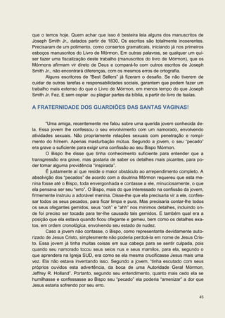 que o temos hoje. Quem achar que isso é besteira leia alguns dos manuscritos de
Joseph Smith Jr., datados partir de 1830. Os escritos são totalmente incoerentes.
Precisaram de um polimento, como consertos gramaticais, iniciando já nos primeiros
esboços manuscritos do Livro de Mórmon. Em outras palavras, se qualquer um qui-
ser fazer uma fiscalização deste trabalho (manuscritos do livro de Mórmon), que os
Mórmons afirmam vir direto de Deus e compará-lo com outros escritos de Joseph
Smith Jr., não encontrará diferenças, com os mesmos erros de ortografia.
       Alguns escritores de “Best Sellers” já fizeram o desafio. Se não tiverem de
cuidar de outras tarefas e responsabilidades sociais, garantem que podem fazer um
trabalho mais extenso do que o Livro de Mórmon, em menos tempo do que Joseph
Smith Jr. Fez. E sem copiar ou plagiar partes da bíblia, a partir do livro de Isaías.

A FRATERNIDADE DOS GUARDIÕES DAS SANTAS VAGINAS!


       “Uma amiga, recentemente me falou sobre uma querida jovem conhecida de-
la. Essa jovem lhe confessou o seu envolvimento com um namorado, envolvendo
atividades sexuais. Não propriamente relações sexuais com penetração e rompi-
mento do hímem. Apenas masturbação mútua. Segundo a jovem, o seu “pecado”
era grave o suficiente para exigir uma confissão ao seu Bispo Mórmon.
       O Bispo lhe disse que tinha conhecimento suficiente para entender que a
transgressão era grave, mas gostaria de saber os detalhes mais picantes, para po-
der tomar alguma providência “inspirada”.
       É justamente aí que reside o maior obstáculo ao arrependimento completo. A
absolvição dos “pecados” de acordo com a doutrina Mórmon requereu que esta me-
nina fosse até o Bispo, toda envergonhada e contasse a ele, minuciosamente, o que
ela pensava ser seu “erro”. O Bispo, mais do que interessado na confissão da jovem,
firmemente instruiu a adorável menina. Disse-lhe que ela precisaria vir a ele, confes-
sar todos os seus pecados, para ficar limpa e pura. Mas precisaria contar-lhe todos
os seus ofegantes gemidos, seus “ooh” e “ahh” nos mínimos detalhes, incluindo on-
de foi preciso ser tocada para ter-lhe causado tais gemidos. E também qual era a
posição que ela estava quando ficou ofegante e gemeu, bem como os detalhes exa-
tos, em ordem cronológica, envolvendo seu estado de nudez.
       Caso a jovem não contasse, o Bispo, como representante devidamente auto-
rizado de Jesus Cristo, simplesmente não poderia perdoá-la em nome de Jesus Cris-
to. Essa jovem já tinha muitas coisas em sua cabeça para se sentir culpada, pois
quando seu namorado tocou seus seios nus e seus mamilos, para ela, segundo o
que aprendera na Igreja SUD, era como se ela mesma crucificasse Jesus mais uma
vez. Ela não estava inventando isso. Segundo a jovem, “tinha escutado com seus
próprios ouvidos esta advertência, da boca de uma Autoridade Geral Mórmon,
Jeffrey R. Holland”. Portanto, segundo seu entendimento, quanto mais cedo ela se
humilhasse e confessasse ao Bispo seu “pecado” ela poderia “amenizar” a dor que
Jesus estaria sofrendo por seu erro.

                                                                                   45
 