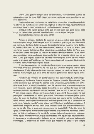 Claro! Cada gota de sangue deve ser derramada, especialmente, quando as
adoráveis moças da igreja SUD, ficam trancadas, sozinhas, com seus Bispos, em
seus escritórios.
       Nada melhor para um homem de meia idade, como viver uma vida sexual ati-
va através da humilhação de uma bela, ingênua e adorável moça. Quanta fantasia
na cabeça deste homem pode produzir confissões dessa natureza?
       Coloquei este tópico, porque sinto que preciso fazer algo para ajudar cada
moça, ou cada mulher que abre sua vida íntima com os Bispos da igreja.
       Bianca Lillaz (Ex membro da Igreja SUD)”

        Amigos e amigas. Gostaria de escrever um pouco sobre esse assunto tão
macabro que a amiga Bianca expôs aqui. Fui um bispo, por longos oito anos numa
Ala no interior de Santa Catarina. Antes de receber tal cargo, morei no norte do Bra-
sil, onde fui batizado. Ao ser um membro novo, morando no norte do Brasil, certa
vez, tendo o cargo de Líder da Obra Missionária, na cidade de Belém do Pará, rece-
bi de forma direta instruções do falecido Ex-Setenta Helvécio Martins. Suas instru-
ções consistiam para nós líderes fazermos tal tipo de entrevista íntima com os jo-
vens. Claro que naquela ocasião as palavras não eram para o líder da obra missio-
nária, e sim para os Presidentes de Ramo que estavam ali presentes. Belém ainda
não tinha nenhuma Estaca naquela época.
        A reunião aconteceu na capela da Cabanagem e eu nunca esqueci esses
conselhos. Pois foi a primeira vez na vida que ouvi um líder da Igreja falar de sexo
abertamente. E ele falou que tanto as meninas, quanto os meninos tinham que se
livrar da masturbação, que era a arma de Satanás para não os deixar ir para a mis-
são.
        Pois bem, ao vir morar em Santa Catarina, meu estado natal, fui chamado pa-
ra a liderança de Ramo e finalmente para ser Bispo de uma Ala. Meu primeiro Con-
selho Disciplinar que participei foi apenas como um auxiliar, juntamente com o Pre-
sidente de Ramo e seus Conselheiros. Isso foi traumatizante e eu nunca comentei
com ninguém. Quem participou desse Conselho, se por ventura ler isso, deverá
lembrar e atestar a verdade das minhas palavras. Deve ter sido lá pelo ano de 1992.
Vi com meus próprios olhos e ouvi quase tudo o que a irmã Bianca expôs na sua
postagem. O Presidente do Ramo que estava presidindo a Ação Disciplinar queria
saber de todos os detalhes íntimos de uma moça que estava sendo humilhada na-
quela reunião. Desculpem escrever isso: Mas ele queria saber se “a penetração foi
pela frente, “papai e mamãe” ou se foi por traz”. E também se ela teve o orgasmo. O
resto vocês imaginam. Eu não sabia onde colocar a cara, pois era um homem casa-
do, pai de três filhas e ainda um membro novo na Igreja SUD. Tinha três anos de
Igreja. Ao ver aquela mulher chorar copiosamente, tive pena dela. Foi então chama-
do o pai dela como testemunha e a ele foi exposto tudo meticulosamente. Imaginem
como aquela mulher sofreu ali. Fiquei traumatizado com aquele tipo de procedimen-
to. Ao encerrar aquele conselho, indaguei se era necessária realmente toda aquela
humilhação. O Presidente do Ramo disse que nascera na Igreja e que sempre

                                                                                  46
 