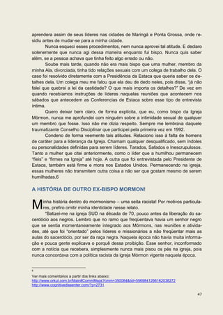 aprendera assim de seus líderes nas cidades de Maringá e Ponta Grossa, onde re-
sidiu antes de mudar-se para a minha cidade.
        Nunca esqueci esses procedimentos, nem nunca aprovei tal atitude. E declaro
solenemente que nunca agi dessa maneira enquanto fui bispo. Nunca quis saber
além, se a pessoa achava que tinha feito algo errado ou não.
        Soube mais tarde, quando não era mais bispo que uma mulher, membro da
minha Ala, divorciada, tinha tido relações sexuais com um colega de trabalho dela. O
caso foi resolvido diretamente com a Presidência da Estaca que queria saber os de-
talhes dela. Um colega meu me falou que ela deu de dedo neles, pois disse, “já não
falei que quebrei a lei da castidade? O que mais importa os detalhes?” De vez em
quando recebíamos instruções de líderes naquelas reuniões que acontecem nos
sábados que antecedem as Conferencias de Estaca sobre esse tipo de entrevista
íntima.
        Quero deixar bem claro, de forma explícita, que eu, como bispo da Igreja
Mórmon, nunca me aprofundei com ninguém sobre a intimidade sexual de qualquer
um membro que fosse. Isso não me dizia respeito. Sempre me lembrava daquele
traumatizante Conselho Disciplinar que participei pela primeira vez em 1992.
        Condeno de forma veemente tais atitudes. Relaciono isso à falta de homens
de caráter para a liderança da Igreja. Chamam qualquer desqualificado, sem índoles
ou personalidades definidas para serem líderes. Tarados, Safados e Inescrupulosos.
Tanto a mulher que citei anteriormente, como o líder que a humilhou permanecem
“fieis” e “firmes na Igreja” até hoje. A outra que foi entrevistada pelo Presidente de
Estaca, também está firme e mora nos Estados Unidos. Permanecendo na igreja,
essas mulheres não transmitem outra coisa a não ser que gostam mesmo de serem
humilhadas.6

A HISTÓRIA DE OUTRO EX-BISPO MORMON!

     inha história dentro do mormonismo – uma seita racista! Por motivos particula-
M    res, prefiro omitir minha identidade nesse relato.
      “Batizei-me na igreja SUD na década de 70, pouco antes da liberação do sa-
cerdócio aos negros. Lembro que no ramo que freqüentava havia um senhor negro
que se sentia momentaneamente integrado aos Mórmons, nas reuniões e ativida-
des, até que foi “orientado” pelos líderes e missionários a não freqüentar mais as
aulas do sacerdócio, por ser da raça negra. Naquela época não havia muita informa-
ção e pouca gente explicava o porquê dessa proibição. Esse senhor, inconformado
com a notícia que recebera, simplesmente nunca mais pisou os pés na igreja, pois
nunca concordava com a política racista da igreja Mórmon vigente naquela época.


6

Ver mais comentários a partir dos links abaixo:
http://www.orkut.com.br/Main#CommMsgs?cmm=350064&tid=5569841266162038272
http://www.cognitivedissenter.com/?p=2731

                                                                                   47
 