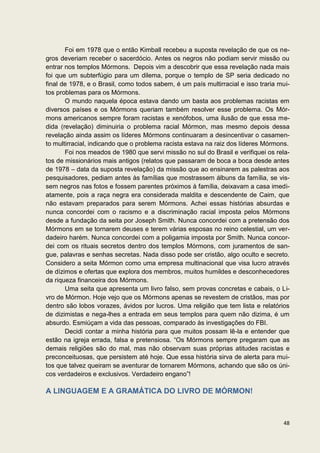 Foi em 1978 que o então Kimball recebeu a suposta revelação de que os ne-
gros deveriam receber o sacerdócio. Antes os negros não podiam servir missão ou
entrar nos templos Mórmons. Depois vim a descobrir que essa revelação nada mais
foi que um subterfúgio para um dilema, porque o templo de SP seria dedicado no
final de 1978, e o Brasil, como todos sabem, é um país multirracial e isso traria mui-
tos problemas para os Mórmons.
       O mundo naquela época estava dando um basta aos problemas racistas em
diversos países e os Mórmons queriam também resolver esse problema. Os Mór-
mons americanos sempre foram racistas e xenófobos, uma ilusão de que essa me-
dida (revelação) diminuiria o problema racial Mórmon, mas mesmo depois dessa
revelação ainda assim os líderes Mórmons continuaram a desincentivar o casamen-
to multirracial, indicando que o problema racista estava na raiz dos líderes Mórmons.
       Foi nos meados de 1980 que servi missão no sul do Brasil e verifiquei os rela-
tos de missionários mais antigos (relatos que passaram de boca a boca desde antes
de 1978 – data da suposta revelação) da missão que ao ensinarem as palestras aos
pesquisadores, pediam antes às famílias que mostrassem álbuns da família, se vis-
sem negros nas fotos e fossem parentes próximos à família, deixavam a casa imedi-
atamente, pois a raça negra era considerada maldita e descendente de Caim, que
não estavam preparados para serem Mórmons. Achei essas histórias absurdas e
nunca concordei com o racismo e a discriminação racial imposta pelos Mórmons
desde a fundação da seita por Joseph Smith. Nunca concordei com a pretensão dos
Mórmons em se tornarem deuses e terem várias esposas no reino celestial, um ver-
dadeiro harém. Nunca concordei com a poligamia imposta por Smith. Nunca concor-
dei com os rituais secretos dentro dos templos Mórmons, com juramentos de san-
gue, palavras e senhas secretas. Nada disso pode ser cristão, algo oculto e secreto.
Considero a seita Mórmon como uma empresa multinacional que visa lucro através
de dízimos e ofertas que explora dos membros, muitos humildes e desconhecedores
da riqueza financeira dos Mórmons.
       Uma seita que apresenta um livro falso, sem provas concretas e cabais, o Li-
vro de Mórmon. Hoje vejo que os Mórmons apenas se revestem de cristãos, mas por
dentro são lobos vorazes, ávidos por lucros. Uma religião que tem lista e relatórios
de dizimistas e nega-lhes a entrada em seus templos para quem não dizima, é um
absurdo. Esmiúçam a vida das pessoas, comparado às investigações do FBI.
       Decidi contar a minha história para que muitos possam lê-la e entender que
estão na igreja errada, falsa e pretensiosa. “Os Mórmons sempre pregaram que as
demais religiões são do mal, mas não observam suas próprias atitudes racistas e
preconceituosas, que persistem até hoje. Que essa história sirva de alerta para mui-
tos que talvez queiram se aventurar de tornarem Mórmons, achando que são os úni-
cos verdadeiros e exclusivos. Verdadeiro engano”!

A LINGUAGEM E A GRAMÁTICA DO LIVRO DE MÓRMON!



                                                                                   48
 