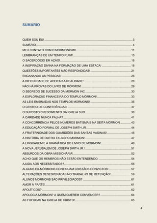 SUMÁRIO


QUEM SOU EU! ........................................................................................................... 3
SUMÁRIO ..................................................................................................................... 4
MEU CONTATO COM O MORMONISMO .................................................................. 11
LEMBRANÇAS DE UM TEMPO RUIM! ...................................................................... 15
O SACERDÓCIO EM AÇÃO!...................................................................................... 16
A INSPIRAÇÃO DIVINA NA FORMAÇÃO DE UMA ESTACA! ................................... 18
QUESTÕES IMPORTANTES NÃO RESPONDIDAS! ................................................. 21
ENGANANDO AS PESSOAS! .................................................................................... 26
A DIFICULDADE DE ACEITAR A REALIDADE! ......................................................... 28
NÃO HÁ PROVAS DO LIVRO DE MÓRMON! ............................................................ 29
O SEGREDO DE SUCESSO DA MORMON INC. ...................................................... 30
A EXPLORAÇÃO FINANCEIRA DO TEMPLO MÓRMON! ......................................... 33
AS LEIS ENSINADAS NOS TEMPLOS MORMONS! ................................................. 35
O CENTRO DE CONFERÊNCIAS! ............................................................................. 37
O SUPOSTO CRESCIMENTO DA IGREJA SUD ....................................................... 38
A CARIDADE NUNCA FALHA? .................................................................................. 41
A CONCORRÊNCIA PELOS NÚMEROS BATISMAIS NA SEITA MÓRMON. ............ 43
A EDUCAÇÃO FORMAL DE JOSEPH SMITH JR. ..................................................... 44
A FRATERNIDADE DOS GUARDIÕES DAS SANTAS VAGINAS! ............................. 45
A HISTÓRIA DE OUTRO EX-BISPO MORMON! ........................................................ 47
A LINGUAGEM E A GRAMÁTICA DO LIVRO DE MÓRMON! .................................... 48
A NOVA JERUSALEM DE JOSEPH SMITH JR.! ........................................................ 51
ABSURDOS DA OBRA MISSIONÁRIA!...................................................................... 52
ACHO QUE OS MEMBROS NÃO ESTÃO ENTENDENDO. ....................................... 54
AJUDA AOS NECESSITADOS? ................................................................................. 56
ALGUNS EX-MÓRMONS CONTINUAM CRISTÃOS CONVICTOS! ........................... 57
ALTERAÇÕES DESESPERADAS NO TRABALHO DE RETENÇÃO! ........................ 59
ALUNOS MORMONS SÃO PRIVILEGIADOS? .......................................................... 61
AMOR À PARTE! ........................................................................................................ 61
APOLÍTICOS? ............................................................................................................ 62
APOLOGIA MÓRMON? A QUEM QUEREM CONVENCER? ..................................... 64
AS FOFOCAS NA IGREJA DE CRISTO! .................................................................... 65

                                                                                                                                  4
 