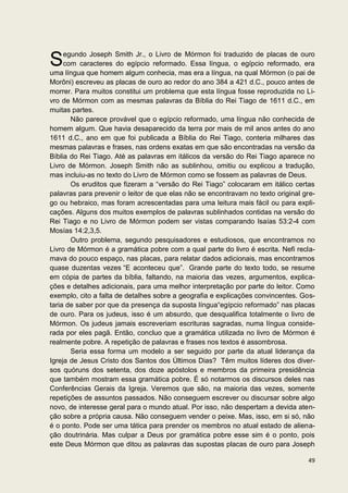 egundo Joseph Smith Jr., o Livro de Mórmon foi traduzido de placas de ouro
S    com caracteres do egípcio reformado. Essa língua, o egípcio reformado, era
uma língua que homem algum conhecia, mas era a língua, na qual Mórmon (o pai de
Morôni) escreveu as placas de ouro ao redor do ano 384 a 421 d.C., pouco antes de
morrer. Para muitos constitui um problema que esta língua fosse reproduzida no Li-
vro de Mórmon com as mesmas palavras da Bíblia do Rei Tiago de 1611 d.C., em
muitas partes.
       Não parece provável que o egípcio reformado, uma língua não conhecida de
homem algum. Que havia desaparecido da terra por mais de mil anos antes do ano
1611 d.C., ano em que foi publicada a Bíblia do Rei Tiago, conteria milhares das
mesmas palavras e frases, nas ordens exatas em que são encontradas na versão da
Bíblia do Rei Tiago. Até as palavras em itálicos da versão do Rei Tiago aparece no
Livro de Mórmon. Joseph Smith não as sublinhou, omitiu ou explicou a tradução,
mas incluiu-as no texto do Livro de Mórmon como se fossem as palavras de Deus.
       Os eruditos que fizeram a “versão do Rei Tiago” colocaram em itálico certas
palavras para prevenir o leitor de que elas não se encontravam no texto original gre-
go ou hebraico, mas foram acrescentadas para uma leitura mais fácil ou para expli-
cações. Alguns dos muitos exemplos de palavras sublinhados contidas na versão do
Rei Tiago e no Livro de Mórmon podem ser vistas comparando Isaías 53:2-4 com
Mosías 14:2,3,5.
       Outro problema, segundo pesquisadores e estudiosos, que encontramos no
Livro de Mórmon é a gramática pobre com a qual parte do livro é escrita. Nefi recla-
mava do pouco espaço, nas placas, para relatar dados adicionais, mas encontramos
quase duzentas vezes “E aconteceu que”. Grande parte do texto todo, se resume
em cópia de partes da bíblia, faltando, na maioria das vezes, argumentos, explica-
ções e detalhes adicionais, para uma melhor interpretação por parte do leitor. Como
exemplo, cito a falta de detalhes sobre a geografia e explicações convincentes. Gos-
taria de saber por que da presença da suposta língua“egípcio reformado” nas placas
de ouro. Para os judeus, isso é um absurdo, que desqualifica totalmente o livro de
Mórmon. Os judeus jamais escreveriam escrituras sagradas, numa língua conside-
rada por eles pagã. Então, concluo que a gramática utilizada no livro de Mórmon é
realmente pobre. A repetição de palavras e frases nos textos é assombrosa.
       Seria essa forma um modelo a ser seguido por parte da atual liderança da
Igreja de Jesus Cristo dos Santos dos Últimos Dias? Têm muitos líderes dos diver-
sos quóruns dos setenta, dos doze apóstolos e membros da primeira presidência
que também mostram essa gramática pobre. É só notarmos os discursos deles nas
Conferências Gerais da Igreja. Veremos que são, na maioria das vezes, somente
repetições de assuntos passados. Não conseguem escrever ou discursar sobre algo
novo, de interesse geral para o mundo atual. Por isso, não despertam a devida aten-
ção sobre a própria causa. Não conseguem vender o peixe. Mas, isso, em si só, não
é o ponto. Pode ser uma tática para prender os membros no atual estado de aliena-
ção doutrinária. Mas culpar a Deus por gramática pobre esse sim é o ponto, pois
este Deus Mórmon que ditou as palavras das supostas placas de ouro para Joseph

                                                                                  49
 
