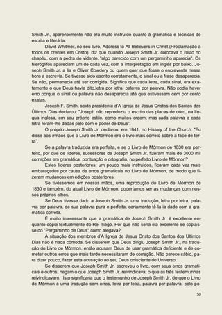 Smith Jr., aparentemente não era muito instruído quanto à gramática e técnicas de
escrita e literária.
        David Whitmer, no seu livro, Address to All Believers in Christ (Proclamação a
todos os crentes em Cristo), diz que quando Joseph Smith Jr. colocava o rosto no
chapéu, com a pedra do vidente, "algo parecido com um pergaminho aparecia". Os
hieróglifos apareciam um de cada vez, com a interpretação em inglês por baixo. Jo-
seph Smith Jr. a lia e Oliver Cowdery ou quem quer que fosse o escrevente nessa
hora a escrevia. Se tivesse sido escrito corretamente, o sinal ou a frase desaparecia.
Se não, permanecia até ser corrigida. Significa que cada letra, cada sinal, era exa-
tamente o que Deus havia dito,letra por letra, palavra por palavra. Não podia haver
erro porque o sinal ou palavra não desaparecia até que estivessem cem por cento
exatas.
        Joseph F. Smith, sexto presidente d’A Igreja de Jesus Cristos dos Santos dos
Últimos Dias declarou: "Joseph não reproduziu o escrito das placas de ouro, na lín-
gua inglesa, em seu próprio estilo, como muitos creem, mas cada palavra e cada
letra foram-lhe dadas pelo dom e poder de Deus”.
        O próprio Joseph Smith Jr. declarou, em 1841, no History of the Church: "Eu
disse aos irmãos que o Livro de Mórmon era o livro mais correto sobre a face de ter-
ra”.
        Se a palavra traduzida era perfeita, e se o Livro de Mórmon de 1830 era per-
feito, por que os líderes, sucessores de Joseph Smith Jr. fizeram mais de 3000 mil
correções em gramática, pontuação e ortografia, no perfeito Livro de Mórmon?
        Estes líderes posteriores, um pouco mais instruídos, ficaram cada vez mais
embaraçados por causa de erros gramaticais no Livro de Mórmon, de modo que fi-
zeram mudanças em edições posteriores.
        Se tivéssemos em nossas mãos, uma reprodução do Livro de Mórmon de
1830 e também, do atual Livro de Mórmon, poderíamos ver as mudanças com nos-
sos próprios olhos.
        Se Deus tivesse dado a Joseph Smith Jr. uma tradução, letra por letra, pala-
vra por palavra, de sua palavra pura e perfeita, certamente tê-la-ia dado com a gra-
mática correta.
        É muito interessante que a gramática de Joseph Smith Jr. é excelente en-
quanto copia textualmente do Rei Tiago. Por que não seria ela excelente se copias-
se do "Pergaminho de Deus" como alegava?
        A situação dos membros d’A Igreja de Jesus Cristo dos Santos dos Últimos
Dias não é nada cômoda. Se disserem que Deus dirigiu Joseph Smith Jr., na tradu-
ção do Livro de Mórmon, então acusam Deus de usar gramática deficiente e de co-
meter outros erros que mais tarde necessitaram de correção. Não parece sábio, pa-
ra dizer pouco, fazer esta acusação ao seu Deus onisciente do Universo.
        Se disserem que Joseph Smith Jr. escreveu o livro, com seus erros gramati-
cais e outros, negam o que Joseph Smith Jr. reivindicava, o que as três testemunhas
reivindicavam. Isto significaria que o testemunho de Joseph Smith Jr. de que o Livro
de Mórmon é uma tradução sem erros, letra por letra, palavra por palavra, pelo po-

                                                                                   50
 