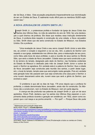 der de Deus, é falso. Esta acusação prejudicaria irreparavelmente sua reivindicação
de ser um Profeta de Deus. É realmente muito difícil para os membros SUDS expli-
carem isso.7

A NOVA JERUSALEM DE JOSEPH SMITH JR.!


J  oseph Smith Jr., o pretensioso profeta e fundador da Igreja de Jesus Cristo dos
   Santos dos Últimos Dias, no mês de setembro do ano de 1832, fez uma declara-
ção a qual chamou de profecia. Ele disse que recebeu essa instrução diretamente
de Deus. A profecia dizia respeito à construção de uma cidade, a Nova Jerusalém
ou Sião. Smith disse que ela seria construída no Estado de Missouri, nos Estados
Unidos. Eis a profecia:

        “Uma revelação de Jesus Cristo a seu servo Joseph Smith Júnior e seis élde-
res, ao unirem o coração e erguerem a voz ao céu. Sim, a palavra do Senhor com
respeito a sua igreja, estabelecida nos últimos dias, para a restauração de seu povo,
como falou pela boca de seus profetas; e para a reunião de seus santos no Monte
Sião, que será a cidade de Nova Jerusalém. Cidade essa que será construída a par-
tir do terreno do templo, designado pelo dedo do Senhor, nas fronteiras ocidentais
do Estado de Missouri e dedicado pela mão de Joseph Smith Júnior e outros de
quem o Senhor se agradava. Em verdade esta é a palavra do Senhor: Que a cidade
de Nova Jerusalém seja construída pela reunião dos santos, a partir deste lugar,
sim, o local do templo, templo esse que será erigido nesta geração. Pois em verdade
esta geração toda não passará sem que seja construída uma casa para o Senhor; e
uma nuvem descansará sobre ela, nuvem essa que será a glória do Senhor, que
encherá a casa”.

        O problema é que até os dias de hoje, 178 anos depois que a profecia foi
proferida, a cidade denominada Nova Jerusalém, ainda não foi construída. Os Mór-
mons não a construíram, nem no Estado do Missouri, nem em parte alguma.
       A crença era tão profunda nas palavras de Joseph Smith Jr. que um de seus
apóstolos, Orson Pratt, declarou que “os santos dos Últimos Dias esperam o cum-
primento desta profecia durante a geração em existência, em 1832, assim como es-
peram que o sol nasça e se ponha amanhã. — Por quê? — Porque Deus não pode

7
 Referencias para produção deste texto.
MCELVEEN ,Floyd C. A Ilusão Mórmon
http://scriptures.lds.org/pt/search?type=words&last=e+aconteceu+que&help=&wo=checked&search=e
+aconteceu+que&iw=bm&tx=checked&af=checked&hw=checked&sw=checked&bw=1&anonymous_el
ement_1_changed=
http://pt.wikipedia.org/wiki/Gramática
http://www.jesussite.com.br/acervo.asp?id=126
http://www.utlm.org/onlinebooks/address1.htm
WHITMER, David, Address to All Believers in Christ (Proclamação a todos os crentes em Cristo).
History of the Church

                                                                                           51
 