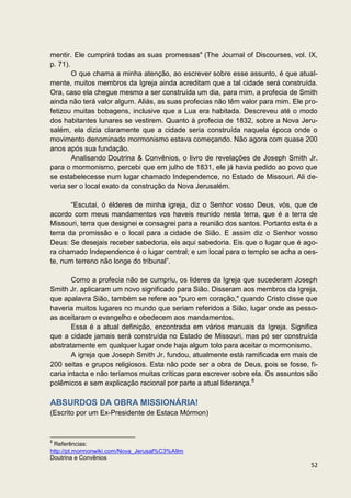 mentir. Ele cumprirá todas as suas promessas" (The Journal of Discourses, vol. IX,
p. 71).
        O que chama a minha atenção, ao escrever sobre esse assunto, é que atual-
mente, muitos membros da Igreja ainda acreditam que a tal cidade será construída.
Ora, caso ela chegue mesmo a ser construída um dia, para mim, a profecia de Smith
ainda não terá valor algum. Aliás, as suas profecias não têm valor para mim. Ele pro-
fetizou muitas bobagens, inclusive que a Lua era habitada. Descreveu até o modo
dos habitantes lunares se vestirem. Quanto à profecia de 1832, sobre a Nova Jeru-
salém, ela dizia claramente que a cidade seria construída naquela época onde o
movimento denominado mormonismo estava começando. Não agora com quase 200
anos após sua fundação.
        Analisando Doutrina & Convênios, o livro de revelações de Joseph Smith Jr.
para o mormonismo, percebi que em julho de 1831, ele já havia pedido ao povo que
se estabelecesse num lugar chamado Independence, no Estado de Missouri. Ali de-
veria ser o local exato da construção da Nova Jerusalém.

       “Escutai, ó élderes de minha igreja, diz o Senhor vosso Deus, vós, que de
acordo com meus mandamentos vos haveis reunido nesta terra, que é a terra de
Missouri, terra que designei e consagrei para a reunião dos santos. Portanto esta é a
terra da promissão e o local para a cidade de Sião. E assim diz o Senhor vosso
Deus: Se desejais receber sabedoria, eis aqui sabedoria. Eis que o lugar que é ago-
ra chamado Independence é o lugar central; e um local para o templo se acha a oes-
te, num terreno não longe do tribunal”.

        Como a profecia não se cumpriu, os lideres da Igreja que sucederam Joseph
Smith Jr. aplicaram um novo significado para Sião. Disseram aos membros da Igreja,
que apalavra Sião, também se refere ao "puro em coração," quando Cristo disse que
haveria muitos lugares no mundo que seriam referidos a Sião, lugar onde as pesso-
as aceitaram o evangelho e obedecem aos mandamentos.
        Essa é a atual definição, encontrada em vários manuais da Igreja. Significa
que a cidade jamais será construída no Estado de Missouri, mas pó ser construída
abstratamente em qualquer lugar onde haja algum tolo para aceitar o mormonismo.
        A igreja que Joseph Smith Jr. fundou, atualmente está ramificada em mais de
200 seitas e grupos religiosos. Esta não pode ser a obra de Deus, pois se fosse, fi-
caria intacta e não teríamos muitas críticas para escrever sobre ela. Os assuntos são
polêmicos e sem explicação racional por parte a atual liderança.8

ABSURDOS DA OBRA MISSIONÁRIA!
(Escrito por um Ex-Presidente de Estaca Mórmon)


8
 Referências:
http://pt.mormonwiki.com/Nova_Jerusal%C3%A9m
Doutrina e Convênios
                                                                                  52
 