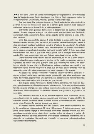lá meu caro! Diante de tantas manifestações que expressam o verdadeiro lado
O     da "Igreja de Jesus Cristo dos Santos dos Últimos Dias", não posso deixar de
compartilhar mais uma história. Ocorreu quando eu era ainda bispo.
        Era uma tarde fria, típica do inverno do Rio Grande do Sul. Os missionários
pediram-me que eu levasse um casal até o cartório para casarem. Eles possuíam
nada mais nada menos do que 7 filhos, todos pequenos.
        Entretanto, eram pessoas bem pobres e desprovidas de qualquer formação
secular. Podem imaginar a alegria dos missionários em batizarem uma família tão
numerosa? Após o casamento fomos para a capela, aonde ocorreria a então entre-
vista batismal.
        Uma das crianças tinha apenas 8 anos de idade e após a entrevista foi que
ocorreu o então absurdo: para se batizar, na ocasião, se deveria ficar pelo menos 7
dias, sem ingerir qualquer substância contrária à “palavra de sabedoria”. Até aí tudo
bem, o problema é que esta menina havia relatado que no dia anterior havia brinca-
do na casa de uma colega de escola e que havia tomado "café". O Elder que estava
entrevistando, não sabia o que fazer. Preocupados com a situação reuniram-se em
oração. Ele, mais seu companheiro e os Elderes que estavam com a família.
        Diante daquele entra e sai da sala de entrevistas, eu fui até o Elder entrevis-
tador e disse-lhe que é muito comum, aqui na minha região, as pessoas usarem a
expressão de "tomar café" para qualquer coisa que se coma pela manhã, em desje-
jum ou a tarde, durante o lanche. Eles levaram mais de uma hora para decidir o que
fazer com aquela menina de apenas 8 anos, que em nada estava entendo o que se
acontecia, e que não sabia expressar o que havia ingerido no dia anterior.
        Na ocasião eu pensei: onde está o "poder do sacerdócio"? Para se revelar to-
das as coisas? Após horas perdidas nesta questão tão tola, eles resolveram, por
efeito de dúvidas, esperar mais uma semana para batizar aquela menina "tão indig-
na", que havia manchado a sua vida com um gole de café.
        Saí daquela capela horrorizado, diante de tanta demência. Um misto de dúvi-
das, questionamentos e fé conflitavam em minha mente. Eu olhava os olhos daquela
família, daquela criança, que não estava entendendo nada que se acontecia. Sua
vida estava sendo manipulada por terceiros devido a sua ignorância e ignorância de
seus pais.
        Sua família foi batizada e ela na semana seguinte. Mais 2 semanas depois,
não estavam mais na igreja e apenas serviram pra engrossar o vasto diretório de
membros inativos. Números e mais números e assim é baseada toda obra missioná-
ria da igreja. É assim, foi assim e sempre será assim.
        Na missão não era diferente. Em uma ocasião, Elder Ballard aumentou a me-
ta de contatos por missionário de 70 para 140 pessoas. É lógico que quanto mais
gente se fala sobre a igreja, a probabilidade é que mais pessoas aceitem. Era ines-
crupulosa a maneira como missionários mentiam sobre os números e metas não
atingidas. Mas não os culpo. Eles vivem pressionados e cobrados ao extremo para a
obtenção de resultados. Não será esta obsessão por números, reflexos da cultura
capitalista norte americana?

                                                                                    53
 