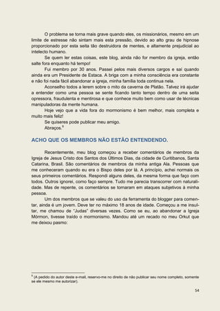 O problema se torna mais grave quando eles, os missionários, mesmo em um
limite de estresse não sintam mais esta pressão, devido ao alto grau de hipnose
proporcionado por esta seita tão destruidora de mentes, e altamente prejudicial ao
intelecto humano.
        Se quem ler estas coisas, este blog, ainda não for membro da igreja, então
salte fora enquanto há tempo!
        Fui membro por 30 anos. Passei pelos mais diversos cargos e saí quando
ainda era um Presidente de Estaca. A briga com a minha consciência era constante
e não foi nada fácil abandonar a igreja, minha família toda continua nela.
        Aconselho todos a lerem sobre o mito da caverna de Platão. Talvez irá ajudar
a entender como uma pessoa se sente ficando tanto tempo dentro de uma seita
opressora, fraudulenta e mentirosa e que conhece muito bem como usar de técnicas
manipuladoras da mente humana.
        Hoje vejo que a vida fora do mormonismo é bem melhor, mais completa e
muito mais feliz!
        Se quiseres pode publicar meu amigo.
        Abraços.9

ACHO QUE OS MEMBROS NÃO ESTÃO ENTENDENDO.

        Recentemente, meu blog começou a receber comentários de membros da
Igreja de Jesus Cristo dos Santos dos Últimos Dias, da cidade de Curitibanos, Santa
Catarina, Brasil. São comentários de membros da minha antiga Ala. Pessoas que
me conheceram quando eu era o Bispo deles por lá. A princípio, achei normais os
seus primeiros comentários. Respondi alguns deles, da mesma forma que faço com
todos. Outros ignorei, como faço sempre. Tudo me parecia transcorrer com naturali-
dade. Mas de repente, os comentários se tornaram em ataques subjetivos à minha
pessoa.
        Um dos membros que se valeu do uso da ferramenta do blogger para comen-
tar, ainda é um jovem. Deve ter no máximo 18 anos de idade. Começou a me insul-
tar, me chamou de “Judas” diversas vezes. Como se eu, ao abandonar a Igreja
Mórmon, tivesse traído o mormonismo. Mandou até um recado no meu Orkut que
me deixou pasmo:




9
 (A pedido do autor deste e-mail, reservo-me no direito de não publicar seu nome completo, somente
se ele mesmo me autorizar).

                                                                                               54
 