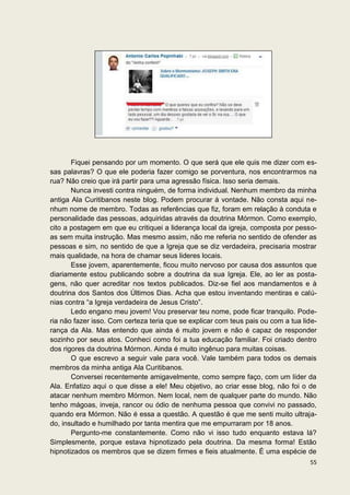 Fiquei pensando por um momento. O que será que ele quis me dizer com es-
sas palavras? O que ele poderia fazer comigo se porventura, nos encontrarmos na
rua? Não creio que irá partir para uma agressão física. Isso seria demais.
       Nunca investi contra ninguém, de forma individual. Nenhum membro da minha
antiga Ala Curitibanos neste blog. Podem procurar à vontade. Não consta aqui ne-
nhum nome de membro. Todas as referências que fiz, foram em relação à conduta e
personalidade das pessoas, adquiridas através da doutrina Mórmon. Como exemplo,
cito a postagem em que eu critiquei a liderança local da igreja, composta por pesso-
as sem muita instrução. Mas mesmo assim, não me referia no sentido de ofender as
pessoas e sim, no sentido de que a Igreja que se diz verdadeira, precisaria mostrar
mais qualidade, na hora de chamar seus lideres locais.
       Esse jovem, aparentemente, ficou muito nervoso por causa dos assuntos que
diariamente estou publicando sobre a doutrina da sua Igreja. Ele, ao ler as posta-
gens, não quer acreditar nos textos publicados. Diz-se fiel aos mandamentos e à
doutrina dos Santos dos Últimos Dias. Acha que estou inventando mentiras e calú-
nias contra “a Igreja verdadeira de Jesus Cristo”.
       Ledo engano meu jovem! Vou preservar teu nome, pode ficar tranquilo. Pode-
ria não fazer isso. Com certeza teria que se explicar com teus pais ou com a tua lide-
rança da Ala. Mas entendo que ainda é muito jovem e não é capaz de responder
sozinho por seus atos. Conheci como foi a tua educação familiar. Foi criado dentro
dos rigores da doutrina Mórmon. Ainda é muito ingênuo para muitas coisas.
       O que escrevo a seguir vale para você. Vale também para todos os demais
membros da minha antiga Ala Curitibanos.
       Conversei recentemente amigavelmente, como sempre faço, com um líder da
Ala. Enfatizo aqui o que disse a ele! Meu objetivo, ao criar esse blog, não foi o de
atacar nenhum membro Mórmon. Nem local, nem de qualquer parte do mundo. Não
tenho mágoas, inveja, rancor ou ódio de nenhuma pessoa que convivi no passado,
quando era Mórmon. Não é essa a questão. A questão é que me senti muito ultraja-
do, insultado e humilhado por tanta mentira que me empurraram por 18 anos.
       Pergunto-me constantemente. Como não vi isso tudo enquanto estava lá?
Simplesmente, porque estava hipnotizado pela doutrina. Da mesma forma! Estão
hipnotizados os membros que se dizem firmes e fieis atualmente. É uma espécie de
                                                                                   55
 
