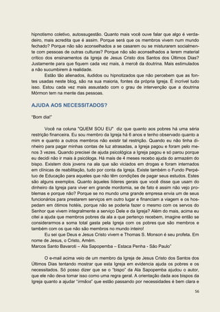 hipnotismo coletivo, autossugestão. Quanto mais você ouve falar que algo é verda-
deiro, mais acredita que é assim. Porque será que os membros vivem num mundo
fechado? Porque não são aconselhados a se casarem ou se misturarem socialmen-
te com pessoas de outras culturas? Porque não são aconselhados a lerem material
crítico dos ensinamentos da Igreja de Jesus Cristo dos Santos dos Últimos Dias?
Justamente para que fiquem cada vez mais, à mercê da doutrina. Mais estimulados
a não sucumbirem à realidade.
        Estão tão alienados, iludidos ou hipnotizados que não percebem que as fon-
tes usadas neste blog, são na sua maioria, fontes da própria Igreja. É incrível tudo
isso. Estou cada vez mais assustado com o grau de intervenção que a doutrina
Mórmon tem na mente das pessoas.

AJUDA AOS NECESSITADOS?

“Bom dia!”

        Você na coluna "QUEM SOU EU" diz que quanto aos pobres há uma séria
restrição financeira. Eu sou membro da Igreja há 6 anos e tenho observado quanto a
mim e quanto a outros membros não existir tal restrição. Quando eu não tinha di-
nheiro para pagar minhas contas de luz atrasadas, a Igreja pagou e foram pelo me-
nos 3 vezes. Quando precisei de ajuda psicológica a Igreja pagou e só parou porque
eu decidi não ir mais à psicóloga. Há mais de 4 meses recebo ajuda do armazém do
bispo. Existem dois jovens na ala que são viciados em drogas e foram internados
em clínicas de reabilitação, tudo por conta da Igreja. Existe também o Fundo Perpé-
tuo de Educação para aqueles que não têm condições de pagar seus estudos. Estes
são alguns exemplos. Quanto àqueles líderes gerais que você disse que usam do
dinheiro da Igreja para viver em grande mordomia, se de fato é assim não vejo pro-
blemas e porque não? Porque se no mundo uma grande empresa envia um de seus
funcionários para prestarem serviços em outro lugar e financiam a viagem e os hos-
pedam em ótimos hotéis, porque não se poderia fazer o mesmo com os servos do
Senhor que vivem integralmente a serviço Dele e da Igreja? Além do mais, acima eu
citei a ajuda que membros pobres da ala a que pertenço recebem, imagine então se
considerarmos a soma total gasta pela Igreja com os pobres que são membros e
também com os que não são membros no mundo inteiro!
        Eu sei que Deus e Jesus Cristo vivem e Thomas S. Monson é seu profeta. Em
nome de Jesus, o Cristo, Amém.
Marcos Santo Bavaroti – Ala Sapopemba – Estaca Penha - São Paulo”

       O e-mail acima veio de um membro da Igreja de Jesus Cristo dos Santos dos
Últimos Dias tentando mostrar que esta Igreja em evidencia ajuda os pobres e os
necessitados. Só posso dizer que se o “bispo” da Ala Sapopemba ajudou o autor,
que ele não deva tomar isso como uma regra geral. A orientação dada aos bispos da
Igreja quanto a ajudar “irmãos” que estão passando por necessidades é bem clara e

                                                                                 56
 