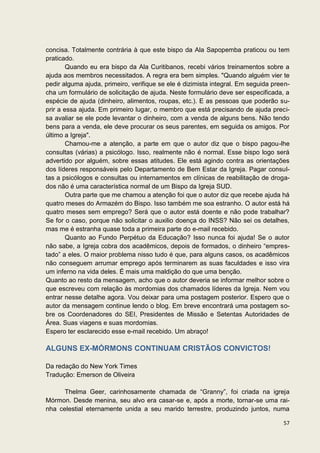 concisa. Totalmente contrária à que este bispo da Ala Sapopemba praticou ou tem
praticado.
        Quando eu era bispo da Ala Curitibanos, recebi vários treinamentos sobre a
ajuda aos membros necessitados. A regra era bem simples. "Quando alguém vier te
pedir alguma ajuda, primeiro, verifique se ele é dizimista integral. Em seguida preen-
cha um formulário de solicitação de ajuda. Neste formulário deve ser especificada, a
espécie de ajuda (dinheiro, alimentos, roupas, etc.). E as pessoas que poderão su-
prir a essa ajuda. Em primeiro lugar, o membro que está precisando de ajuda preci-
sa avaliar se ele pode levantar o dinheiro, com a venda de alguns bens. Não tendo
bens para a venda, ele deve procurar os seus parentes, em seguida os amigos. Por
último a Igreja".
        Chamou-me a atenção, a parte em que o autor diz que o bispo pagou-lhe
consultas (várias) a psicólogo. Isso, realmente não é normal. Esse bispo logo será
advertido por alguém, sobre essas atitudes. Ele está agindo contra as orientações
dos líderes responsáveis pelo Departamento de Bem Estar da Igreja. Pagar consul-
tas a psicólogos e consultas ou internamentos em clínicas de reabilitação de droga-
dos não é uma característica normal de um Bispo da Igreja SUD.
        Outra parte que me chamou a atenção foi que o autor diz que recebe ajuda há
quatro meses do Armazém do Bispo. Isso também me soa estranho. O autor está há
quatro meses sem emprego? Será que o autor está doente e não pode trabalhar?
Se for o caso, porque não solicitar o auxilio doença do INSS? Não sei os detalhes,
mas me é estranha quase toda a primeira parte do e-mail recebido.
        Quanto ao Fundo Perpétuo da Educação? Isso nunca foi ajuda! Se o autor
não sabe, a Igreja cobra dos acadêmicos, depois de formados, o dinheiro “empres-
tado” a eles. O maior problema nisso tudo é que, para alguns casos, os acadêmicos
não conseguem arrumar emprego após terminarem as suas faculdades e isso vira
um inferno na vida deles. É mais uma maldição do que uma benção.
Quanto ao resto da mensagem, acho que o autor deveria se informar melhor sobre o
que escreveu com relação às mordomias dos chamados líderes da Igreja. Nem vou
entrar nesse detalhe agora. Vou deixar para uma postagem posterior. Espero que o
autor da mensagem continue lendo o blog. Em breve encontrará uma postagem so-
bre os Coordenadores do SEI, Presidentes de Missão e Setentas Autoridades de
Área. Suas viagens e suas mordomias.
Espero ter esclarecido esse e-mail recebido. Um abraço!

ALGUNS EX-MÓRMONS CONTINUAM CRISTÃOS CONVICTOS!

Da redação do New York Times
Tradução: Emerson de Oliveira

      Thelma Geer, carinhosamente chamada de “Granny”, foi criada na igreja
Mórmon. Desde menina, seu alvo era casar-se e, após a morte, tornar-se uma rai-
nha celestial eternamente unida a seu marido terrestre, produzindo juntos, numa

                                                                                   57
 
