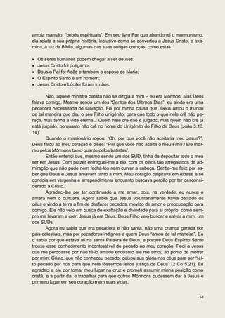ampla mansão, “bebês espirituais”. Em seu livro Por que abandonei o mormonismo,
ela relata a sua própria história, inclusive como se converteu a Jesus Cristo, e exa-
mina, à luz da Bíblia, algumas das suas antigas crenças, como estas:

  Os seres humanos podem chegar a ser deuses;
  Jesus Cristo foi polígamo;
  Deus o Pai foi Adão e também o esposo de Maria;
  O Espírito Santo é um homem;
  Jesus Cristo e Lúcifer foram irmãos.

        Não, aquele ministro batista não se dirigia a mim – eu era Mórmon. Mas Deus
falava comigo. Mesmo sendo um dos “Santos dos Últimos Dias”, eu ainda era uma
pecadora necessitada de salvação. Foi por minha causa que `Deus amou o mundo
de tal maneira que deu o seu Filho unigênito, para que todo o que nele crê não pe-
reça, mas tenha a vida eterna... Quem nele crê não é julgado; mas quem não crê já
está julgado, porquanto não crê no nome do Unigênito do Filho de Deus (João 3.16,
18)´
        Quando o missionário rogou: “Oh, por que você não aceitaria meu Jesus?”,
Deus falou ao meu coração e disse: “Por que você não aceita o meu Filho? Ele mor-
reu pelos Mórmons tanto quanto pelos batistas”.
        Então entendi que, mesmo sendo um dos SUD, tinha de depositar todo o meu
ser em Jesus. Com prazer entreguei-me a ele, com os olhos tão arregalados de ad-
miração que não pude nem fechá-los nem curvar a cabeça. Sentia-me feliz por sa-
ber que Deus e Jesus amavam tanto a mim. Meu coração palpitava em êxtase e se
condoia em vergonha e arrependimento enquanto buscava perdão por ter desconsi-
derado a Cristo.
        Agradeci-lhe por ter continuado a me amar, pois, na verdade, eu nunca o
amara nem o cultuara. Agora sabia que Jesus voluntariamente havia deixado os
céus e vindo à terra a fim de desfazer pecados, movido de amor e preocupação para
comigo. Ele não veio em busca de exaltação e divindade para si próprio, como sem-
pre me levaram a crer. Jesus já era Deus. Deus Filho veio buscar e salvar a mim, um
dos SUDs.
        Agora eu sabia que era pecadora e não santa, não uma criança gerada por
pais celestiais, mas por pecadores indignos a quem Deus “amou de tal maneira”. Eu
o sabia por que estava ali na santa Palavra de Deus, e porque Deus Espírito Santo
trouxe esse conhecimento incontestável de pecado ao meu coração. Pedi a Jesus
que me perdoasse por não tê-lo amado enquanto ele me amou ao ponto de morrer
por mim. Cristo, que não conheceu pecado, deixou sua glória nos céus para ser “fei-
to pecado por nós para que nele fôssemos feitos justiça de Deus” (2 Co 5.21). Eu
agradeci a ele por tomar meu lugar na cruz e prometi assumir minha posição como
cristã, e a partir daí e trabalhar para que outros Mórmons pudessem dar a Jesus o
primeiro lugar em seu coração e em suas vidas.


                                                                                  58
 