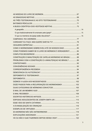 AS MOEDAS DO LIVRO DE MORMON ..................................................................... 67
AS SINAGOGAS NEFITAS!........................................................................................ 69
AS TRÊS TESTEMUNHAS E AS OITO TESTEMUNHAS! ......................................... 70
BATISMOS RÍDICULOS! ............................................................................................ 71
A BUSCA CIENTÍFICA DOS VESTÍGIOS NEFITAS ................................................... 73
   A geografia ...................................................................................................................................... 74
   O que tradicionalmente foi ensinado pela igreja? ..................................................................... 75
   O que os membros da igreja estão discutindo? ........................................................................ 76
CAMPANHA: I'M A MORMON .................................................................................... 77
CARIDADE? EU FAÇO, MAS QUERO SAIR NA TV! ................................................. 78
CEGUEIRA ESPIRITUAL! .......................................................................................... 81
COMO O MORMONISMO SOBREVIVEU ATÉ OS NOSSOS DIAS! .......................... 83
COMO PODEMOS SABER SE O LIVRO DE MÓRMON É VERDADEIRO?............... 84
CONFLITOS DECISÓRIOS! ....................................................................................... 86
CONSTRUÇÃO E MANUTENÇÃO DE CAPELAS MORMONS NO BRASIL! ............. 88
PROBLEMAS COM A CONSTRUÇÃO E A MANUTENÇAO NO BRASIL? ................ 89
CONTESTANDO... ..................................................................................................... 92
CONVENIÊNCIAS SOCIAIS! ...................................................................................... 93
CORRESPONDÊNCIA RECEBIDA! ........................................................................... 94
DEMOCRACIA OU AUTOCRACIA? ........................................................................... 95
DEPOIMENTO E TESTEMUNHO!.............................................................................. 97
DEPOIMENTO!........................................................................................................... 99
DIZIMOS X AJUDA AOS NECESSITADOS! ............................................................. 102
DOZE PASSOS PARA A RECUPERAÇÃO DO MORMONISMO! ............................ 103
DUAS CATEGORIAS DE MÓRMONS CONVICTOS! ............................................... 105
E-MAIL DE UM MEMBRO SUD! ............................................................................... 107
E-MAIL RECEBIDO! ................................................................................................. 109
ESCRITOS HISTÓRICOS ANTIGOS........................................................................ 111
ESPOSAS ADOLESCENTES DE JOSEPH SMITH JR.! ........................................... 113
ESSE VEIO DE SANTA CATARINA! ........................................................................ 114
A EVANGELIZAÇÃO DE CRIANÇAS! ...................................................................... 116
EXEMPLOS DE VIRTUDES! .................................................................................... 117
EX-MORMONS NÃO SÃO ANTIMORMONS! ........................................................... 119
EXPLICAÇÕES ADICIONAIS! .................................................................................. 121
HÁ OU NÃO O QUE FAZERMOS DEPOIS DESSA VIDA? ...................................... 122

                                                                                                                                                      5
 