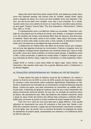Agora não canto mais hinos sobre Joseph Smith, pois desde que recebi Jesus
como meu Salvador pessoal, não preciso mais do “profeta” Joseph Smith. Agora
canto a respeito de Jesus. Eu o louvo por tê-lo recebido como meu Salvador e Se-
nhor, por ele ter-me dado novo coração, nova vida e novo propósito. Eu o exulto,
“quando canto meu novo cântico de louvor ao nosso Deus e proclamo essa promes-
sa sem igual” (Thelma `Granny´Geer, “Por Que Abandonei o Mormonismo”, Editora
Vida, 1991, p. 31-32).
       É impressionante como a ex-Mórmon relata sua conversão. Transmite a situ-
ação de uma pessoa que se achava em trevas, sem direção, e conseguiu encontrar
a luz. Na verdade, ela rompeu uma barreira difícil. Saiu da clausura. Sua alma esta-
va sedenta: “Quem tem sede, venha a mim e beba”, disse Jesus. Ela buscou matar
sua sede na fonte certa; bateu à porta certa, e ficou saciada. É admirável e emocio-
nante como ela descreve a sua alegria tão logo encontra a verdade.
       O testemunho de Thelma Geer não difere do de tantos outros que consegui-
ram se livrar das algemas invisíveis do mormonismo. Ficamos a imaginar como um
grupo religioso consegue tantos seguidores com doutrinas desse tipo: Jesus é irmão
de Lúcifer; Jesus teve várias mulheres; os homens serão deuses. A blasfêmia contra
o Filho, o Deus encarnado, é patente em muitas seitas. O objetivo é denegrir a pes-
soa imaculada do Senhor Jesus, negar-lhe a divindade e a morte expiatória e reden-
tora.
Joseph Smith Jr. morreu e seus ossos estão em algum lugar. Jesus morreu, mas
ressuscitou. Seu sepulcro está vazio. Eis a grande diferença entre o Cristianismo e
as demais religiões.

ALTERAÇÕES DESESPERADAS NO TRABALHO DE RETENÇÃO!

       O texto abaixo faz parte do histórico anual da Ala Curitibanos. Eu mesmo o
escrevi no final do ano de 2003 ou início de 2004 quando era bispo dessa unidade.
Eu comecei o texto escrevendo sobre mudanças significativas implantadas na Ala,
devido o recebimento de instruções de um treinamento mundial de liderança daquela
época. Lembro-me agora, que esse treinamento foi transmitido via satélite para o
mundo todo. A liderança da Igreja já mostrava sinais de que a obra missionária não
estava funcionando conforme deveria. Só que nós, na condição de membros ativos
da época, não percebíamos isso. Além dos batismos não estarem crescendo, ainda
a Igreja de Jesus Cristo dos Santos dos Últimos Dias começava a enfrentar dificul-
dades para convencer os jovens a cumprir missões de tempo integral de dois anos.
       Para mim, foi o inicio de uma nova fase para a igreja Mórmon. Todo aquele
vislumbre de crescimento dos anos 90 começava a ficar para trás. Desde o ano
2000 até o presente momento, a Igreja não tem demonstrado crescimento consisten-
te como Igreja. Isso, de acordo com os números fornecidos na prestação de contas
de estatísticas da própria Igreja, apresentados aos membros, na Conferencia Geral
de Abril de cada ano.


                                                                                 59
 