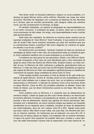 Para tentar conter os fracassos batismais e segurar os novos prosélitos, a li-
derança da Igreja Mórmon tentou vários artifícios. Reuniões nas casas dos recém
conversos. Reuniões de integração com a presença da liderança da Ala, Reuniões
de 5 minutos, após as reuniões sacramentais, para designar visitas aos membros
novos, que não compareceram no domingo, na Igreja.
        Foi também implantado, um sistema de designação de responsabilidades pa-
ra os recém conversos. O presidente da Igreja, na época, disse que os membros
novos precisavam de três coisas: Um amigo, uma responsabilidade e serem nutridos
pela doutrina Mórmon.
        Nada disso deu resultados. Se olharmos os números atuais veremos que as
supostas revelações do “deus Mórmon” foram frustradas. O que poderia ter aconte-
cido de errado? Não houve empenho necessário por parte dos membros para que
os mandamentos fossem cumpridos? Não foram diligentes os membros da Igreja,
em atender a voz de seu “profeta”?
        Os membros bem que tentaram. Tentaram implantar de todas as maneiras as
estratégias de batizar mais e reter mais. Em praticamente todas as unidades da Igre-
ja, foram realizados trabalhos com os recém-batizados ou os membros novos.
        O problema era mais grave do que aparentava. Desde o ano 2000 em diante,
as coisas começaram a ficar cada vez mais dificultosas para a obra missionária da
Igreja de Jesus Cristo dos Santos dos Últimos Dias. Surgiram boatos, na mídia mun-
dial, de que “os Mórmons de Utah” praticavam a poligamia, generalizando todos os
Mórmons. A mídia não dizia que havia mais de 200 facções dissidentes da organiza-
ção original de Mórmons em Utah. Isso atrapalhou significativamente os trabalhos de
crescimento da suposta “Igreja verdadeira de Jesus Cristo na Terra”.
        Todos aqueles templos anunciados no final da década de 90, pelo então pre-
sidente da Igreja Mórmon, Gordon B. Hinckley ainda há uma possibilidade de fica-
rem sem muita utilidade com o passar dos anos. Isso, se os batismos continuarem
estacionados ou diminuírem. A retenção de membros novos nunca funcionou direito
na Igreja Mórmon. Cerca de 80% dos prosélitos batizados se afastam. Essas são
fontes de líderes, que me deram treinamentos quando eu era bispo. Não estou in-
ventando nada.
        Outro problema para os Mórmons é a crescente taxa de afastamentos de
membros antigos. Líderes da Igreja que têm suas mentes abertas e se desvinculam
da doutrina alienante. Ex-bispos e ex-presidentes de estacas, por exemplo. Não sei
precisar a taxa de afastamento. Quanto isso significa em termos percentuais. Mas,
somados com o afastamento, de outros membros antigos que passam por situações
semelhantes de um despertar para a realidade, somados às taxas de afastamento
dos recém-batizados, deve dar com certeza, entre 85 a 90%. Alguém pode achar
que estou maluco. Mas olhem à suas voltas, nas suas Alas. Os membros são sem-
pre os mesmos membros. Os tradicionais que se batizaram nos anos 80 e 90. A
maioria que se batizou depois se afastou. As revelações não se mostram eficientes.
A culpa é de quem? Dos membros? Do profeta? Será que o profeta e o deus Mór-
mon não estão sintonizados? Quanto mais se esperneiam com essa história de “re-

                                                                                   60
 