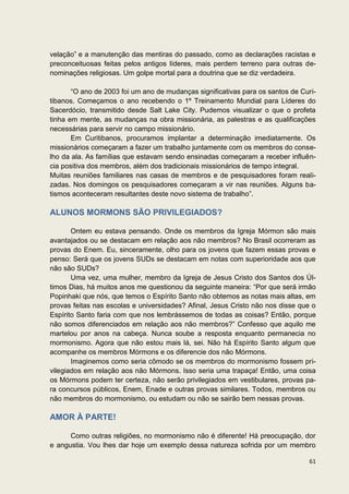 velação” e a manutenção das mentiras do passado, como as declarações racistas e
preconceituosas feitas pelos antigos líderes, mais perdem terreno para outras de-
nominações religiosas. Um golpe mortal para a doutrina que se diz verdadeira.

       “O ano de 2003 foi um ano de mudanças significativas para os santos de Curi-
tibanos. Começamos o ano recebendo o 1º Treinamento Mundial para Líderes do
Sacerdócio, transmitido desde Salt Lake City. Pudemos visualizar o que o profeta
tinha em mente, as mudanças na obra missionária, as palestras e as qualificações
necessárias para servir no campo missionário.
       Em Curitibanos, procuramos implantar a determinação imediatamente. Os
missionários começaram a fazer um trabalho juntamente com os membros do conse-
lho da ala. As famílias que estavam sendo ensinadas começaram a receber influên-
cia positiva dos membros, além dos tradicionais missionários de tempo integral.
Muitas reuniões familiares nas casas de membros e de pesquisadores foram reali-
zadas. Nos domingos os pesquisadores começaram a vir nas reuniões. Alguns ba-
tismos aconteceram resultantes deste novo sistema de trabalho”.

ALUNOS MORMONS SÃO PRIVILEGIADOS?

       Ontem eu estava pensando. Onde os membros da Igreja Mórmon são mais
avantajados ou se destacam em relação aos não membros? No Brasil ocorreram as
provas do Enem. Eu, sinceramente, olho para os jovens que fazem essas provas e
penso: Será que os jovens SUDs se destacam em notas com superioridade aos que
não são SUDs?
       Uma vez, uma mulher, membro da Igreja de Jesus Cristo dos Santos dos Úl-
timos Dias, há muitos anos me questionou da seguinte maneira: “Por que será irmão
Popinhaki que nós, que temos o Espírito Santo não obtemos as notas mais altas, em
provas feitas nas escolas e universidades? Afinal, Jesus Cristo não nos disse que o
Espírito Santo faria com que nos lembrássemos de todas as coisas? Então, porque
não somos diferenciados em relação aos não membros?” Confesso que aquilo me
martelou por anos na cabeça. Nunca soube a resposta enquanto permanecia no
mormonismo. Agora que não estou mais lá, sei. Não há Espírito Santo algum que
acompanhe os membros Mórmons e os diferencie dos não Mórmons.
       Imaginemos como seria cômodo se os membros do mormonismo fossem pri-
vilegiados em relação aos não Mórmons. Isso seria uma trapaça! Então, uma coisa
os Mórmons podem ter certeza, não serão privilegiados em vestibulares, provas pa-
ra concursos públicos, Enem, Enade e outras provas similares. Todos, membros ou
não membros do mormonismo, ou estudam ou não se sairão bem nessas provas.

AMOR À PARTE!

      Como outras religiões, no mormonismo não é diferente! Há preocupação, dor
e angustia. Vou lhes dar hoje um exemplo dessa natureza sofrida por um membro

                                                                                61
 