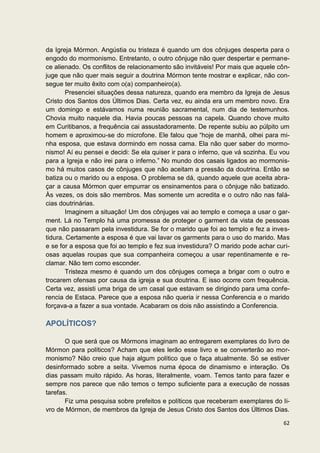 da Igreja Mórmon. Angústia ou tristeza é quando um dos cônjuges desperta para o
engodo do mormonismo. Entretanto, o outro cônjuge não quer despertar e permane-
ce alienado. Os conflitos de relacionamento são invitáveis! Por mais que aquele côn-
juge que não quer mais seguir a doutrina Mórmon tente mostrar e explicar, não con-
segue ter muito êxito com o(a) companheiro(a).
        Presenciei situações dessa natureza, quando era membro da Igreja de Jesus
Cristo dos Santos dos Últimos Dias. Certa vez, eu ainda era um membro novo. Era
um domingo e estávamos numa reunião sacramental, num dia de testemunhos.
Chovia muito naquele dia. Havia poucas pessoas na capela. Quando chove muito
em Curitibanos, a frequência cai assustadoramente. De repente subiu ao púlpito um
homem e aproximou-se do microfone. Ele falou que “hoje de manhã, olhei para mi-
nha esposa, que estava dormindo em nossa cama. Ela não quer saber do mormo-
nismo! Aí eu pensei e decidi: Se ela quiser ir para o inferno, que vá sozinha. Eu vou
para a Igreja e não irei para o inferno.” No mundo dos casais ligados ao mormonis-
mo há muitos casos de cônjuges que não aceitam a pressão da doutrina. Então se
batiza ou o marido ou a esposa. O problema se dá, quando aquele que aceita abra-
çar a causa Mórmon quer empurrar os ensinamentos para o cônjuge não batizado.
Às vezes, os dois são membros. Mas somente um acredita e o outro não nas falá-
cias doutrinárias.
        Imaginem a situação! Um dos cônjuges vai ao templo e começa a usar o gar-
ment. Lá no Templo há uma promessa de proteger o garment da vista de pessoas
que não passaram pela investidura. Se for o marido que foi ao templo e fez a inves-
tidura. Certamente a esposa é que vai lavar os garments para o uso do marido. Mas
e se for a esposa que foi ao templo e fez sua investidura? O marido pode achar curi-
osas aquelas roupas que sua companheira começou a usar repentinamente e re-
clamar. Não tem como esconder.
        Tristeza mesmo é quando um dos cônjuges começa a brigar com o outro e
trocarem ofensas por causa da igreja e sua doutrina. E isso ocorre com frequência.
Certa vez, assisti uma briga de um casal que estavam se dirigindo para uma confe-
rencia de Estaca. Parece que a esposa não queria ir nessa Conferencia e o marido
forçava-a a fazer a sua vontade. Acabaram os dois não assistindo a Conferencia.

APOLÍTICOS?

       O que será que os Mórmons imaginam ao entregarem exemplares do livro de
Mórmon para políticos? Acham que eles lerão esse livro e se converterão ao mor-
monismo? Não creio que haja algum político que o faça atualmente. Só se estiver
desinformado sobre a seita. Vivemos numa época de dinamismo e interação. Os
dias passam muito rápido. As horas, literalmente, voam. Temos tanto para fazer e
sempre nos parece que não temos o tempo suficiente para a execução de nossas
tarefas.
       Fiz uma pesquisa sobre prefeitos e políticos que receberam exemplares do li-
vro de Mórmon, de membros da Igreja de Jesus Cristo dos Santos dos Últimos Dias.

                                                                                  62
 