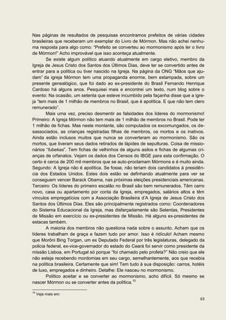 Nas páginas de resultados de pesquisas encontramos prefeitos de várias cidades
brasileiras que receberam um exemplar do Livro de Mórmon. Mas não achei nenhu-
ma resposta para algo como: “Prefeito se converteu ao mormonismo após ler o livro
de Mórmon!” Acho improvável que isso aconteça atualmente.
       Se existe algum político atuando atualmente em cargo eletivo, membro da
Igreja de Jesus Cristo dos Santos dos Últimos Dias, deve ter se convertido antes de
entrar para a política ou tiver nascido na Igreja. Na página da ONG “Mãos que aju-
dam” da igreja Mórmon tem uma propaganda enorme, bem estampada, sobre um
presente genealógico, que foi dado ao ex-presidente do Brasil Fernando Henrique
Cardoso há alguns anos. Pesquisei mais e encontrei um texto, num blog sobre o
evento: Na ocasião, um setenta que esteve incumbido pela façanha disse que a igre-
ja “tem mais de 1 milhão de membros no Brasil, que é apolítica. E que não tem clero
remunerado”.
       Mais uma vez, preciso desmentir as falsidades dos lideres do mormonismo!
Primeiro: A Igreja Mórmon não tem mais de 1 milhão de membros no Brasil. Pode ter
1 milhão de fichas. Mas neste montante, são computados os excomungados, os de-
sassociados, as crianças registradas filhas de membros, os mortos e os inativos.
Ainda estão inclusos muitos que nunca se converteram ao mormonismo. São os
mortos, que tiveram seus dados retirados de lápides de sepulturas. Coisa de missio-
nários “fubekas”. Tem fichas de velhinhos de alguns asilos e fichas de algumas cri-
anças de orfanatos. Vejam os dados dos Censos do IBGE para esta confirmação. O
certo é cerca de 200 mil membros que se auto-proclamam Mórmons e é muito ainda.
Segundo: A Igreja não é apolítica. Se fosse, não teriam dois candidatos à presidên-
cia dos Estados Unidos. Estes dois estão se definhando atualmente para ver se
conseguem vencer Barack Obama, nas próximas eleições presidenciais americanas.
Terceiro: Os líderes do primeiro escalão no Brasil são bem remunerados. Têm carro
novo, casa ou apartamento por conta da Igreja, empregados, salários altos e têm
vínculos empregatícios com a Associação Brasileira d’A Igreja de Jesus Cristo dos
Santos dos Últimos Dias. Eles são principalmente registrados como: Coordenadores
do Sistema Educacional da Igreja, mas disfarçadamente são Setentas, Presidentes
de Missão em exercício ou ex-presidentes de Missão. Há alguns ex-presidentes de
estacas também.
       A maioria dos membros não questiona nada sobre o assunto. Acham que os
líderes trabalham de graça e fazem tudo por amor. Isso é ridículo! Acham mesmo
que Morôni Bing Torgan, um ex Deputado Federal por três legislaturas, delegado da
policia federal, ex-vice-governador do estado do Ceará foi servir como presidente da
missão Lisboa, em Portugal só porque “foi chamado pelo profeta?” Não creio que ele
não esteja recebendo mordomias em seu cargo, semelhantemente, aos que recebia
na política brasileira. Certamente que sim! Tem tudo à sua disposição: carros, hotéis
de luxo, empregados e dinheiro. Detalhe: Ele nasceu no mormonismo.
       Político aceitar e se converter ao mormonismo, acho difícil. Só mesmo se
nascer Mórmon ou se converter antes da política.10

10
     Veja mais em:
                                                                                  63
 