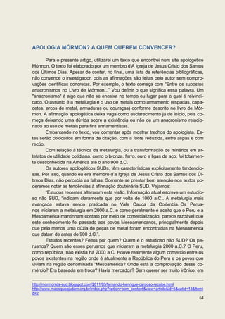 APOLOGIA MÓRMON? A QUEM QUEREM CONVENCER?

       Para o presente artigo, utilizarei um texto que encontrei num site apologético
Mórmon. O texto foi elaborado por um membro d’A Igreja de Jesus Cristo dos Santos
dos Últimos Dias. Apesar de conter, no final, uma lista de referências bibliográficas,
não convence o investigador, pois as afirmações são feitas pelo autor sem compro-
vações científicas concretas. Por exemplo, o texto começa com “Entre os supostos
anacronismos no Livro de Mórmon...” Vou definir o que significa essa palavra. Um
"anacronismo" é algo que não se encaixa no tempo ou lugar para o qual é reivindi-
cado. O assunto é a metalurgia e o uso de metais como armamento (espadas, capa-
cetes, arcos de metal, armaduras ou couraças) conforme descrito no livro de Mór-
mon. A afirmação apologética deixa vaga como esclarecimento já de início, pois co-
meça deixando uma dúvida sobre a existência ou não de um anacronismo relacio-
nado ao uso de metais para fins armamentistas.
       Embarcando no texto, vou comentar após mostrar trechos do apologista. Es-
tes serão colocados em forma de citação, com a fonte reduzida, entre aspas e com
recúo.
       Com relação à técnica da metalurgia, ou a transformação de minérios em ar-
tefatos de utilidade cotidiana, como o bronze, ferro, ouro e ligas de aço, foi totalmen-
te desconhecida na América até o ano 900 d.C.
       Os autores apologéticos SUDs, têm características explicitamente tendencio-
sas. Por isso, quando eu era membro d’a Igreja de Jesus Cristo dos Santos dos Úl-
timos Dias, não percebia as falhas. Somente se prestar bem atenção nos textos po-
deremos notar as tendências à afirmação doutrinária SUD. Vejamos:
       “Estudos recentes alteraram esta visão. Informação atual escreve um estudio-
so não SUD, “indicam claramente que por volta de 1000 a.C.. A metalurgia mais
avançada estava sendo praticada no Vale Cauca da Colômbia. Os Perua-
nos iniciaram a metalurgia em 2000 a.C. e como geralmente é aceito que o Peru e a
Mesoamérica mantinham contato por meio de comercialização, parece razoável que
este conhecimento foi passado aos povos Mesoamericanos, principalmente depois
que pelo menos uma dúzia de peças de metal foram encontradas na Mesoamérica
que datam de antes de 900 d.C.”.
       Estudos recentes? Feitos por quem? Quem é o estudioso não SUD? Os pe-
ruanos? Quem são esses peruanos que iniciaram a metalurgia 2000 a.C.? O Peru,
como república, não existia há 2000 a.C. Houve realmente algum comercio entre os
povos existentes na região onde é atualmente a República do Peru e os povos que
viviam na região denominada “Mesoamérica? Onde está a comprovação desse co-
mércio? Era baseada em troca? Havia mercados? Sem querer ser muito irônico, em


http://mormonlds-sud.blogspot.com/2011/03/fernando-henrique-cardoso-recebe.html
http://www.maosqueajudam.org.br/index.php?option=com_content&view=article&id=5&catid=13&Itemi
d=2
                                                                                          64
 