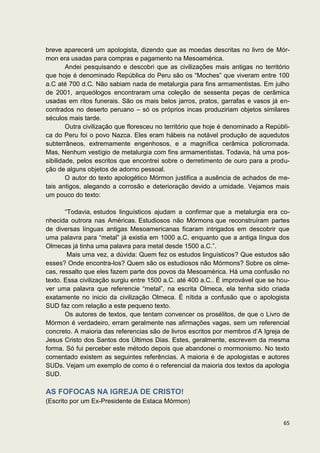 breve aparecerá um apologista, dizendo que as moedas descritas no livro de Mór-
mon era usadas para compras e pagamento na Mesoamérica.
        Andei pesquisando e descobri que as civilizações mais antigas no território
que hoje é denominado República do Peru são os “Moches” que viveram entre 100
a.C até 700 d.C. Não sabiam nada de metalurgia para fins armamentistas. Em julho
de 2001, arqueólogos encontraram uma coleção de sessenta peças de cerâmica
usadas em ritos funerais. São os mais belos jarros, pratos, garrafas e vasos já en-
contrados no deserto peruano – só os próprios incas produziriam objetos similares
séculos mais tarde.
        Outra civilização que floresceu no território que hoje é denominado a Repúbli-
ca do Peru foi o povo Nazca. Eles eram hábeis na notável produção de aquedutos
subterrâneos, extremamente engenhosos, e a magnífica cerâmica policromada.
Mas, Nenhum vestígio de metalurgia com fins armamentistas. Todavia, há uma pos-
sibilidade, pelos escritos que encontrei sobre o derretimento de ouro para a produ-
ção de alguns objetos de adorno pessoal.
        O autor do texto apologético Mórmon justifica a ausência de achados de me-
tais antigos, alegando a corrosão e deterioração devido a umidade. Vejamos mais
um pouco do texto:

       “Todavia, estudos linguísticos ajudam a confirmar que a metalurgia era co-
nhecida outrora nas Américas. Estudiosos não Mórmons que reconstruíram partes
de diversas línguas antigas Mesoamericanas ficaram intrigados em descobrir que
uma palavra para “metal” já existia em 1000 a.C. enquanto que a antiga língua dos
Olmecas já tinha uma palavra para metal desde 1500 a.C.”.
        Mais uma vez, a dúvida: Quem fez os estudos linguísticos? Que estudos são
esses? Onde encontra-los? Quem são os estudiosos não Mórmons? Sobre os olme-
cas, ressalto que eles fazem parte dos povos da Mesoamérica. Há uma confusão no
texto. Essa civilização surgiu entre 1500 a.C. até 400 a.C.. É improvável que se hou-
ver uma palavra que referencie “metal”, na escrita Olmeca, ela tenha sido criada
exatamente no inicio da civilização Olmeca. É nítida a confusão que o apologista
SUD faz com relação a este pequeno texto.
       Os autores de textos, que tentam convencer os prosélitos, de que o Livro de
Mórmon é verdadeiro, erram geralmente nas afirmações vagas, sem um referencial
concreto. A maioria das referencias são de livros escritos por membros d’A Igreja de
Jesus Cristo dos Santos dos Últimos Dias. Estes, geralmente, escrevem da mesma
forma. Só fui perceber este método depois que abandonei o mormonismo. No texto
comentado existem as seguintes referências. A maioria é de apologistas e autores
SUDs. Vejam um exemplo de como é o referencial da maioria dos textos da apologia
SUD.

AS FOFOCAS NA IGREJA DE CRISTO!
(Escrito por um Ex-Presidente de Estaca Mórmon)


                                                                                   65
 