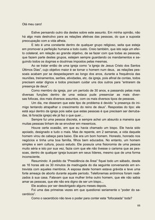 Olá meu caro!

        Estive pensando outro dia destes sobre este assunto. Em minha opinião, não
há algo mais destrutivo para as relações afetivas das pessoas, do que a suposta
preocupação com a vida alheia.
        E isto é uma constante dentro de qualquer grupo religioso, seita que esteja
em promover a perfeição humana a todo custo. Creio também, que isto seja um efei-
to colateral, em relação ao grande objetivo, de se fazer com que todas as pessoas,
que fazem parte destes grupos, estejam sempre guardando os mandamentos e se-
guindo todos os dogmas e doutrinas impostos pelas mesmas.
        Ao se tratar então de uma igreja como “a Igreja de Jesus Cristo dos Santos
Últimos Dias”, cujo objetivo maior é se tornar o homem num deus, as relações pes-
soais acabam por se despedaçarem ao longo dos anos, durante a frequência das
reuniões, treinamentos, serões, atividades, etc. da igreja, pois afinal de contas, todos
precisam estar dignos e todos precisam cuidar uns dos outros para “entrarem da
presença de deus”.
        Como membro da igreja, por um período de 30 anos, e passando pelas mais
diversas funções dentro de uma estaca pude presenciar as mais diver-
sas fofocas, dos mais diversos assuntos, com os mais diversos tipos de pessoas.
        Um dia, me disseram que este tipo de problema é devido “a presença do ini-
migo tentando atrapalhar o crescimento do reino de deus”. Respostas do tipo: ele
está aqui dentro da igreja pois sabe que estas pessoas é que precisam ser derruba-
das, lá fora(da igreja) ele já faz o que quer...
        Sempre fui uma pessoa discreta, e sempre achei um absurdo a maneira que
muitas pessoas tinham de se envolver em mexericos.
        Houve certa ocasião, em que eu havia chamado um bispo. Ele havia sido
apoiado, designado e tudo o mais. Mas de repente, em 2 semanas, a vida daquele
homem virou de cabeça para baixo. Ele era um bom homem. Honesto, honrado nos
negócios e tinha uma boa família, filhos bem educados. No entanto, um homem
simples e sem cultura, pouco estudo. Ele possuía uma fisionomia de uma pessoa
muito séria e isto por sua vez, fazia com que ele não tivesse o carisma que as pes-
soas, dentro de qualquer igreja buscam em seus líderes, mesmo que de uma forma
inconsciente.
        Resumindo: A pedido da “Presidência de Área” fiquei todo um sábado, desde
as 16 horas até os 30 minutos da madrugada do dia seguinte conversando em en-
trevista com aqueles membros. A esposa deste homem estava grávida e teve uma
forte ameaça de aborto durante aquele período. Telefonemas anônimos foram reali-
zados à sua casa. Falavam que sua mulher tinha outro homem, que ele não sabia
amar as pessoas, que ele não era digno de ser um bispo...
        Ele acabou por ser desobrigado alguns meses depois.
        Foi uma das primeiras vezes em que questionei seriamente o “poder do sa-
cerdócio”.
        Como o sacerdócio não teve o poder para conter esta “fofocaiada” toda?

                                                                                     66
 