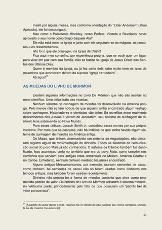 Insisti por alguns meses, mas conforme orientação do “Elder Andersen” (atual
Apóstolo), ele foi desobrigado.
       Mas como o Presidente Hinckley, como Profeta, Vidente e Revelador havia
aprovado o seu nome como Bispo daquela Ala?
       Ele não está mais na igreja e junto com ele seguiram-se as mágoas, os ranco-
res e os ressentimentos.
       Isto foi o que ele conseguiu na Igreja de Cristo!
       Fica aqui meu conselho, por experiência própria, que se você quer um lugar
para viver em paz com sua família, não se batize na Igreja de Jesus Cristo dos San-
tos dos Últimos Dias.
       Quem é membro da igreja, ou já fez parte dela sabe muito bem os tipos de
mexericos que acontecem dentro da suposta “igreja verdadeira”.
       Abraços!11

AS MOEDAS DO LIVRO DE MORMON

        Existem algumas informações no Livro De Mórmon que não são aceitas no
meio científico. Uma delas trata das moedas.
        Nenhum sistema de cunhagem de moedas foi desenvolvido na América anti-
ga. Pelo menos não se tem notícia de que alguém tenha encontrado algum vestígio
sobre cunhagem. Historiadores e cientistas vão além: Se osnefitas eram realmente
descendentes dos Judeus e vieram de Jerusalém, seu sistema de cunhagem de di-
nheiro teria sobrevivido ao Novo Mundo.
        Para esses críticos, Joseph Smith Jr. concebeu esses nomes por sua própria
iniciativa. Por mais que se pesquise, não há indícios de que tenha havido algum sis-
tema de cunhagem de moedas na América antiga.
        Os Maias, que tinham desenvolvido um sistema de negociações, não deixa-
ram registro algum de movimentação de dinheiro. Todos os sistemas de comunica-
ção social do povo Maia já são conhecidos. O sistema de Câmbio também foi identi-
ficado. Isso aconteceu tanto no território que era do povo Maia, como também nos
caminhos que serviam para antigas rotas comerciais no México, América Central e
no Caribe. Entretanto, nenhum dinheiro metálico foi jamais encontrado.
        Alguns antigos Mesoamericanos, por exemplo, usavam sementes de cacau
como dinheiro. As sementes de cacau não só foram usadas como dinheiros nos
tempos antigos, mas também foram usadas recentemente.
        Dinheiro não precisa ter a forma de moedas contanto que sirva como uma
medida padrão de valor. Os críticos do Livro de Mórmon acharam o sistema monetá-
rio nefitauma piada, principalmente pelo fato de que possuíam um “padrão fixo de
valor paracevada”.


11
   (A pedido do autor deste e-mail, reservo-me no direito de não publicar seu nome completo, somen-
te se ele mesmo me autorizar).

                                                                                                67
 