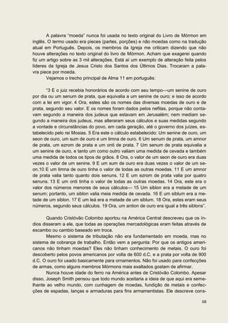 A palavra “moeda” nunca foi usada no texto original do Livro de Mórmon em
inglês. O termo usado era pieces (partes, porções) e não moedas como na tradução
atual em Português. Depois, os membros da Igreja me criticam dizendo que não
houve alterações no texto original do livro de Mórmon. Acham que exagerei quando
fiz um artigo sobre as 3 mil alterações. Está aí um exemplo de alteração feita pelos
líderes da Igreja de Jesus Cristo dos Santos dos Últimos Dias. Trocaram a pala-
vra piece por moeda.
       Vejamos o trecho principal de Alma 11 em português:

       “3 E o juiz recebia honorários de acordo com seu tempo—um senine de ouro
por dia ou um senum de prata, que equivalia a um senine de ouro; e isso de acordo
com a lei em vigor. 4 Ora, estes são os nomes das diversas moedas de ouro e de
prata, segundo seu valor. E os nomes foram dados pelos nefitas, porque não conta-
vam segundo a maneira dos judeus que estavam em Jerusalém; nem mediam se-
gundo a maneira dos judeus, mas alteraram seus cálculos e suas medidas segundo
a vontade e circunstâncias do povo, em cada geração, até o governo dos juízes, es-
tabelecido pelo rei Mosias. 5 Era este o cálculo estabelecido: Um senine de ouro, um
seon de ouro, um sum de ouro e um limna de ouro. 6 Um senum de prata, um amnor
de prata, um ezrom de prata e um onti de prata. 7 Um senum de prata equivalia a
um senine de ouro, e tanto um como outro valiam uma medida de cevada e também
uma medida de todos os tipos de grãos. 8 Ora, o valor de um seon de ouro era duas
vezes o valor de um senine. 9 E um sum de ouro era duas vezes o valor de um se-
on.10 E um limna de ouro tinha o valor de todas as outras moedas. 11 E um amnor
de prata valia tanto quanto dois senuns. 12 E um ezrom de prata valia por quatro
senuns. 13 E um onti tinha o valor de todas as outras moedas. 14 Ora, este era o
valor dos números menores de seus cálculos— 15 Um siblon era a metade de um
senum; portanto, um siblon valia meia medida de cevada. 16 E um siblum era a me-
tade de um siblon. 17 E um leá era a metade de um siblum. 18 Ora, estes eram seus
números, segundo seus cálculos. 19 Ora, um antion de ouro era igual a três siblons”.

       Quando Cristóvão Colombo aportou na América Central descreveu que os ín-
dios disseram a ele, que todas as operações mercadológicas eram feitas através de
escambo ou cambio baseado em troca.
       Mesmo o sistema de tributação não era fundamentado em moeda, mas no
sistema de cobrança de trabalho. Então vem a pergunta: Por que os antigos ameri-
canos não tinham moedas? Eles não tinham conhecimento de metais. O ouro foi
descoberto pelos povos americanos por volta de 600 d.C. e a prata por volta de 900
d.C. O ouro foi usado basicamente para ornamentos. Não foi usado para confecções
de armas, como alguns membros Mórmons mais exaltados gostam de afirmar.
       Nunca houve idade do ferro na América antes de Cristóvão Colombo. Apesar
disso, Joseph Smith pensou que todo mundo aceitaria a ideia de que aqui era seme-
lhante ao velho mundo, com cunhagem de moedas, fundição de metais e confec-
ções de espadas, lanças e armaduras para fins armamentistas. Ele descreve cons-

                                                                                 68
 