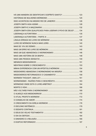 HÁ UMA MANEIRA DE IDENTIFICAR O ESPÍRITO SANTO? ................................. 123
HISTÓRIAS DE MULHERES MÓRMONS! ............................................................... 125
ISSO ACONTECEU NA MISSÃO RIO DE JANEIRO! ............................................... 126
JOSEPH SMITH AGIA ASSIM! ................................................................................. 128
JOSEPH SMITH E A MAÇONARIA! ......................................................................... 132
JOSEPH SMITH ERA QUALIFICADO PARA LIDERAR O POVO DE DEUS? .......... 134
LIDERANÇA AUTORITÁRIA! ................................................................................... 135
LIDERANÇA AUTORITÁRIA – PARTE 2! ................................................................. 137
LÍNGUA ERRADA NO LIVRO DE MÓRMON! .......................................................... 138
LIVRO DE MÓRMON! NUNCA MAIS LEREI. ........................................................... 140
MAIS DE 10% DE DÍZIMO!....................................................................................... 143
MAIS UM ERRO NO LIVRO DE MÓRMON! ............................................................. 145
MAIS UM QUE ABANDONOU O MORMONISMO! ................................................... 146
MAIS UMA HISTÓRIA DE EX-BISPO! ...................................................................... 148
MAIS UMA PESSOA SENSATA! .............................................................................. 149
MENINOS MISSIONÁRIOS! ..................................................................................... 151
MENTIRAS SOBRE O CRESCIMENTO! .................................................................. 153
MINHA EXPERIENCIA COM UM APÓSTOLO MÓRMON! ....................................... 154
MISSIONÁRIO ABANDONA O MORMONISMO NA MISSÃO! ................................. 156
MISSIONÁRIOS RETORNADOS E O CASAMENTO! .............................................. 159
MORMON THOUGHT, AMAI.JC?............................................................................. 161
MORMONISMO - RAZÕES PARA O DESCRÉDITO ................................................ 163
MÓRMONS! ONDE ESTÁ O LIVRE-ARBÍTRIO? ..................................................... 164
MORTE E VIDA! ....................................................................................................... 166
NÃO VOLTAREI PARA O MORMONISMO! ............................................................. 169
O ALMOÇO AOS MISSIONÁRIOS! .......................................................................... 170
O ATUAL PROFETA MORMON! .............................................................................. 172
O CONSELHO DE AMOR! ....................................................................................... 174
O CRESCIMENTO DA IGREJA MORMON! ............................................................. 176
O DECLÍNIO SISTÊMICO!........................................................................................ 179
O DESAFIO CONTINUA... ........................................................................................ 181
O DEUS DO VELHO TESTAMENTO! ...................................................................... 182
O DIA DA DEFESA! .................................................................................................. 184
O DINHEIRO E A RELIGIÃO .................................................................................... 185
O EGIPCIO REFORMADO! ...................................................................................... 187

                                                                                                                            6
 