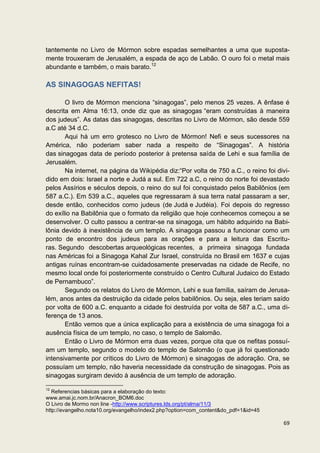 tantemente no Livro de Mórmon sobre espadas semelhantes a uma que suposta-
mente trouxeram de Jerusalém, a espada de aço de Labão. O ouro foi o metal mais
abundante e também, o mais barato.12

AS SINAGOGAS NEFITAS!

       O livro de Mórmon menciona “sinagogas”, pelo menos 25 vezes. A ênfase é
descrita em Alma 16:13, onde diz que as sinagogas “eram construídas à maneira
dos judeus”. As datas das sinagogas, descritas no Livro de Mórmon, são desde 559
a.C até 34 d.C.
       Aqui há um erro grotesco no Livro de Mórmon! Nefi e seus sucessores na
América, não poderiam saber nada a respeito de “Sinagogas”. A história
das sinagogas data de período posterior à pretensa saída de Lehi e sua família de
Jerusalém.
       Na internet, na página da Wikipédia diz:“Por volta de 750 a.C., o reino foi divi-
dido em dois: Israel a norte e Judá a sul. Em 722 a.C, o reino do norte foi devastado
pelos Assírios e séculos depois, o reino do sul foi conquistado pelos Babilônios (em
587 a.C.). Em 539 a.C., aqueles que regressaram à sua terra natal passaram a ser,
desde então, conhecidos como judeus (de Judá e Judéia). Foi depois do regresso
do exílio na Babilônia que o formato da religião que hoje conhecemos começou a se
desenvolver. O culto passou a centrar-se na sinagoga, um hábito adquirido na Babi-
lônia devido à inexistência de um templo. A sinagoga passou a funcionar como um
ponto de encontro dos judeus para as orações e para a leitura das Escritu-
ras. Segundo descobertas arqueológicas recentes, a primeira sinagoga fundada
nas Américas foi a Sinagoga Kahal Zur Israel, construída no Brasil em 1637 e cujas
antigas ruínas encontram-se cuidadosamente preservadas na cidade de Recife, no
mesmo local onde foi posteriormente construído o Centro Cultural Judaico do Estado
de Pernambuco”.
       Segundo os relatos do Livro de Mórmon, Lehi e sua família, saíram de Jerusa-
lém, anos antes da destruição da cidade pelos babilônios. Ou seja, eles teriam saído
por volta de 600 a.C. enquanto a cidade foi destruída por volta de 587 a.C., uma di-
ferença de 13 anos.
       Então vemos que a única explicação para a existência de uma sinagoga foi a
ausência física de um templo, no caso, o templo de Salomão.
       Então o Livro de Mórmon erra duas vezes, porque cita que os nefitas possuí-
am um templo, segundo o modelo do templo de Salomão (o que já foi questionado
intensivamente por críticos do Livro de Mórmon) e sinagogas de adoração. Ora, se
possuíam um templo, não haveria necessidade da construção de sinagogas. Pois as
sinagogas surgiram devido à ausência de um templo de adoração.

12
   Referencias básicas para a elaboração do texto:
www.amai.jc.nom.br/Anacron_BOM6.doc
O Livro de Mormo non line -http://www.scriptures.lds.org/pt/alma/11/3
http://evangelho.nota10.org/evangelho/index2.php?option=com_content&do_pdf=1&id=45

                                                                                     69
 