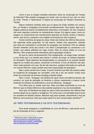 Como é que os antigos israelitas adoravam antes da construção do Templo
de Salomão? Não existiam sinagogas em Israel, nem no reino do sul, nem no reino
do norte. Tinham o Tabernáculo. E depois da construção do Templo? Somente no
Templo.
        Alguns membros poderão dizer que na época de Cristo existiam em Jerusa-
lém, um templo e sinagogas funcionando simultaneamente. Para esses, digo que a
religião judaica já estava completamente distorcida e corrompida. Os ritos mosaicos
não eram seguidos conforme os mandamentos iniciais. Em alguns casos, havia um
exagero no cumprimento dos mandamentos descritos em Êxodo, levítico e deutero-
nômio. Isso tornou o judaísmo uma religião corrompida dos ritos mosaicos.
        Outros membros da Igreja de Jesus Cristo dos Santos dos Últimos Dias tenta-
rão responder essas perguntas. Ou até mesmo, rebater meu argumento, dizendo
que seria sim necessária a construção de sinagogas nas Américas. Pois as cidades
ficavam distantes umas das outras e era difícil a peregrinação ou caravanas a um
templo, que estaria edificado em lugar incerto. Nem ao menos citado no Livro de
Mórmon. Nem posteriormente descoberto pela arqueologia moderna.
        Só que eu refuto tal pensamento! Pois antigamente, na antiga Israel, também
o povo tinha que ir ao templo para adorar e vinham de longe, de cidades distantes
de Jerusalém. Nada sabemos de peregrinações ou caravanas a um suposto templo
segundo os moldes dos judeus, construído na América. O livro de Mórmon não des-
creve nada parecido com isso. Se ele não descreve, qualquer afirmação por parte de
um membro Mórmon nesse sentido será mera especulação de desespero.
        Mas o ponto central nem é esse. O ponto central é que Nefi não poderia saber
da existência de sinagogas em Jerusalém, pois ele e seu pai saíram muitos anos
antes da construção da primeira sinagoga naquela cidade.
        Nem o nome, “sinagoga” não poderia ser igual. Seria coincidência demais, ele
construir um local de adoração na América e colocar exatamente o mesmo nome
existente há milhares de quilômetros e anos de diferença, “sinagoga”.
        Fica difícil para eu aceitar tudo isso. Mais uma falha encontrada no Livro de
Mórmon que os líderes Mórmons não poderão questionar à luz da racionalidade.
        Acho que o Presidente da Igreja de Jesus Cristo dos Santos dos Últimos Dias
deveria despir-se do orgulho e arrogância. Por achar que a humanidade toda é burra
em acreditar em fábulas insanas. Resolver logo essa questão, descartando o livro de
Mórmon como escritura. Será que nada nesse livro tem comprovação científica?13

AS TRÊS TESTEMUNHAS E AS OITO TESTEMUNHAS!

       Para tentar assegurar a credibilidade do Livro de Mórmon, está escrito na fo-
lha de Introdução do livro o seguinte:

13
   Referencias para a elaboração do texto:
http://scriptures.lds.org/pt/alma/16/13b
http://scriptures.lds.org/pt/2_ne/26/26#26
http://pt.wikipedia.org/wiki/Sinagoga
                                                                                  70
 