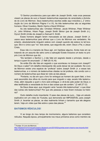 “O Senhor providenciou para que além de Joseph Smith, mais onze pessoas
vissem as placas de ouro e fossem testemunhas especiais da veracidade e divinda-
de do Livro de Mórmon. Seus testemunhos escritos estão aqui incluídos [...]” (Intro-
dução do Livro de Mórmon Página V e VI). As três testemunhas são os seguintes
homens: Oliver Cowdery, Martin Harris e David Whitmer:
        As oito testemunhas são: Christian Whitmer, Jacob Whitmer, Peter Whitmer
Jr., John Whitmer, Hiram Page, Joseph Smith Sênior (pai de Joseph Smith Jr.),
Hyrum Smith (irmão de Joseph) e Samuel H. Smith.
        Esses homens alegam terem manuseado as tais placas. Joseph Smith Jr.
usava seus testemunhos para afirmar que o Livro de Mórmon era verdadeiro. No
entanto, absolutamente ninguém esteve com Joseph quando ele estava no tal bos-
que. Ele é o único que “viu” dois seres, que segundo ele, eram: Deus o Pai, e Jesus
Cristo.
        Essa não é a maneira de Deus agir, em hipótese alguma. Ainda mais em se
tratando de um assunto tão sério como a salvação! Existe inclusive um texto no pró-
prio Livro de Mórmon que diz:
        “Diz também o Senhor [...] não falei em segredo desde o princípio, desde o
tempo e quem foi anunciado”. (1 Néfi 20:15,16)
        Se então Ele não fala em segredo o que aconteceu no bosque com Joseph?
Só Deus o sabe? Um detalhe interessante não pode deixar de ser avaliado: No Livro
de Mórmon existe uma espécie de “profecia” sobre Joseph Smith Jr. e essas tais
testemunhas, e o número de testemunhas citadas na tal profecia, não condiz com o
número de testemunhas que disse ter visto as tais placas:
        “Portanto, no dia em que o livro for entregue ao homem de quem falei, o livro
será escondido dos olhos do mundo para que ninguém o veja, exceto três testemu-
nhas, além daquele a quem o livro será entregue; e vê-lo-ão pelo poder de Deus; e
eles testificarão a veracidade do livro e das coisas que ele contém.” (2 néfi 27:12)
        Se Deus disse aqui, que ninguém veria “exceto três testemunhas”, o que dizer
das outras oito testemunhas? Por que oito pessoas a mais foram inclusas na histó-
ria?
        Outro detalhe muito importante: O peso das placas de ouro... Veja um estudo
explicativo em um vídeo do Youtube, que demonstra ser IMPOSSÍVEL para Joseph
Smith Jr. levantar as placas, se elas realmente tinham o tamanho que ele alegava
terem. Veja um vídeo que fala sobre o peso das placas.14

BATISMOS RÍDICULOS!

        Vi ao longo do meu tempo de mormonismo, alguns batismos que considero
ridículos. Naquela época, principalmente nos meus primeiros anos como membro da


14
   Fontes: O Livro de Mórmon.
http://digaaosmormonsqueeuosamo.blogspot.com/2010/02/quantas-eram-mesmo-nao-importa.html
www.youtube.com/watch?v=4X86RcEDtvk
                                                                                           71
 