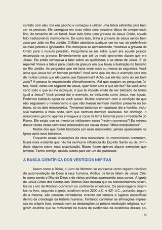 contato com ele). Ele era gaúcho e começou a utilizar uma tática estranha para bati-
zar as pessoas. Ele carregava em suas mãos uma pequena tábua de compensado
fino, do tamanho de um táblet. Num lado tinha uma gravura de Jesus Cristo, aquela
foto tradicional do mormonismo. Do outro lado, tinha a gravura de Jesus sendo bati-
zado por João no Rio Jordão. O Elder abordava qualquer um na rua, de preferência
os mais pobres e ignorantes. Ele começava se apresentando, mostrava a gravura de
Cristo para o incauto prosélito. Perguntava se ele sabia quem era aquela pessoa
estampada na gravura. Evidentemente que até os mais ignorantes diziam que era
Jesus. Ele então começava a falar sobre as qualidades e as obras de Jesus. E de
repente! Virava a tábua para o lado da gravura em que havia a ilustração do batismo
no Rio Jordão. As perguntas que ele fazia eram mais ou menos as seguintes: Você
acha que Jesus foi um homem perfeito? Você acha que ele deu o exemplo para nós
de muitas coisas que ele queria que fizéssemos? Acha que ele fez certo ao ser bati-
zado? A pessoa ia respondendo afirmativamente. Até que surgiam as perguntas fa-
tais. Você, como um seguidor de Jesus, quer fazer tudo o que ele fez? Se você acha
certo tudo o que eu lhe expliquei, o que te impede então de ser batizado de forma
igual a Jesus? Você poderá dar o exemplo, se batizando como Jesus, nas águas.
Podemos batizá-lo agora se você quiser. Muitos aceitavam com a condição de que
não seguissem o mormonismo e que não tivesse nenhum membro presente no ba-
tismo, só os dois missionários. Tínhamos batismos em qualquer dia e horário, inclu-
sive batismos à meia noite, sem que nenhum membro soubesse. No domingo, o
missionário gaúcho apenas entregava a cópia da ficha batismal para o Presidente do
Ramo. Ele exigia que os membros visitassem esses "recém-conversos"! Eu mesmo
discuti várias vezes com esse missionário por causa dessa "tática manipuladora".
        Muitos dos que foram batizados por esse missionário, jamais apareceram na
Igreja após seus batismos.
        Enquanto essas aberrações da obra missionária do mormonismo ocorrerem,
ficará mais evidente que não há nenhuma influência do Espírito Santo ou de divin-
dade alguma sobre essa organização. Esses foram apenas alguns exemplos que
lembrei. Tenho comigo, muitos outros para ser um dia publicado.

A BUSCA CIENTÍFICA DOS VESTÍGIOS NEFITAS

       Assim como a Bíblia, o Livro de Mórmon se apresenta como registro histórico
da autorrevelação de Deus à raça humana. Ambos os livros falam de Jesus Cris-
to como sendo o filho de Deus e de vários profetas aparecendo seus povos. A Igreja
de Jesus Cristo dos Santos dos Últimos Dias declara que os acontecimentos descri-
tos no Livro de Mórmon ocorreram no continente americano. Os personagens descri-
tos no livro, segundo a igreja, existiram entre 2200 a.C. e 421 d.C., portanto, segun-
do a mesma, são pessoas verdadeiras vivendo em tempos e lugares específicos
dentro da cronologia da história humana. Tentando confirmar as afirmações impres-
sas no próprio livro, somado com as declarações da própria instituição religiosa, sur-
giram eruditos que se motivaram na busca de evidências da existência desses po-

                                                                                   73
 