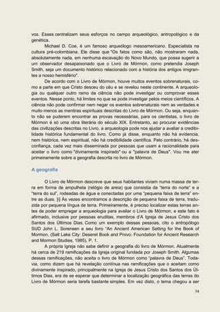 vos. Esses centralizam seus esforços no campo arqueológico, antropológico e da
genética.
       Michael D. Coe, é um famoso arqueólogo mesoamericano. Especialista na
cultura pré-colombiana. Ele disse que "Os fatos como são, não mostraram nada,
absolutamente nada, em nenhuma escavação do Novo Mundo, que possa sugerir a
um observador desapaixonado que o Livro de Mórmon, como pretendia Joseph
Smith, seja um documento histórico relacionado com a história dos antigos imigran-
tes a nosso hemisfério".
       De acordo com o Livro de Mórmon, houve muitos eventos sobrenaturais, co-
mo a parte em que Cristo desceu do céu e se revelou neste continente. A arqueolo-
gia ou qualquer outro ramo da ciência não pode investigar ou comprovar esses
eventos. Nesse ponto, há limites no que se pode investigar pelos meios científicos. A
ciência não pode confirmar nem negar os eventos sobrenaturais nem as verdades e
muito menos as mentiras espirituais descritas do Livro de Mórmon. Ou seja, enquan-
to não se puderem encontrar as provas necessárias, para os cientistas, o livro de
Mórmon é só uma obra literária do século XIX. Entretanto, ao procurar evidências
das civilizações descritas no Livro, a arqueologia pode nos ajudar a avaliar a credibi-
lidade histórica fundamental do livro. Como já disse, enquanto não há evidencia,
nem histórica, nem espiritual, não há credibilidade científica. Pelo contrário, há des-
confiança, cada vez mais disseminada por pessoas que usam a racionalidade para
aceitar o livro como "divinamente inspirado" ou a "palavra de Deus". Vou me ater
primeiramente sobre a geografia descrita no livro de Mórmon.

A geografia

       O Livro de Mórmon descreve que seus habitantes viviam numa massa de ter-
ra em forma de ampulheta (relógio de areia) que consistia da “terra do norte” e a
“terra do sul”, rodeadas de água e conectadas por uma “pequena faixa de terra” en-
tre as duas. [i] Às vezes encontramos a descrição de pequena faixa de terra, tradu-
zida por pequena língua de terra. Primeiramente, é preciso localizar estas terras an-
tes de poder empregar a arqueologia para avaliar o Livro de Mórmon, e este fato é
afirmado, inclusive por pessoas eruditas, membros d’A Igreja de Jesus Cristo dos
Santos dos Últimos Dias. Como um exemplo dessas pessoas, cito o antropólogo
SUD John L. Sorensen e seu livro “An Ancient American Setting for the Book of
Mormon, (Salt Lake City: Deseret Book and Provo: Foundation for Ancient Research
and Mormon Studies, 1985), P. 1.
       A própria Igreja não sabe definir a geografia do livro de Mórmon. Atualmente
há cerca de 219 ramificações da Igreja original fundada por Joseph Smith. Algumas
dessas ramificações, não aceita o livro de Mórmon como “palavra de Deus”. Toda-
via, como dizem que há revelação contínua nas ramificações que o aceitam como
divinamente inspirado, principalmente na Igreja de Jesus Cristo dos Santos dos Úl-
timos Dias, era de se esperar que determinar a localização geográfica das terras do
Livro de Mórmon seria tarefa bastante simples. Em vez disto, o tema chegou a ser

                                                                                    74
 