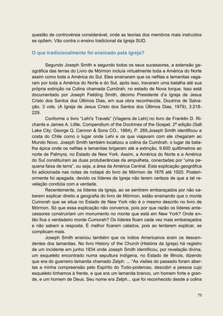 questão de controvérsia considerável, onde as teorias dos membros mais instruídos
se opõem. Vão contra o ensino tradicional da Igreja SUD.

O que tradicionalmente foi ensinado pela igreja?

       Segundo Joseph Smith e segundo todos os seus sucessores, a extensão ge-
ográfica das terras do Livro de Mórmon incluía virtualmente toda a América do Norte
assim como toda a América do Sul. Eles ensinaram que os nefitas e lamanitas vaga-
ram por toda a América do Norte e do Sul, após isso, travaram uma batalha até sua
própria extinção na Colina chamada Cumôrah, no estado de Nova Iorque. Isso está
documentado por Joseph Fielding Smith, décimo Presidente d’a Igreja de Jesus
Cristo dos Santos dos Últimos Dias, em sua obra reconhecida, Doutrina de Salva-
ção, 3 vols. (A Igreja de Jesus Cristo dos Santos dos Últimos Dias, 1979), 3:218-
229.
       Conforme o livro “Lehi's Travels” (Viagens de Lehi) no livro de Franklin D. Ri-
chards e James A. Little, Compendium of the Doctrines of the Gospel, 2ª edição (Salt
Lake City: George Q. Cannon & Sons CO., 1884), P. 289,Joseph Smith identificou a
costa do Chile como o lugar onde Lehi e os que viajavam com ele chegaram ao
Mundo Novo. Joseph Smith também localizou a colina da Cumôrah, o lugar da bata-
lha épica onde os nefitas e lamanitas brigaram até a extinção, 9.600 quilômetros ao
norte de Palmyra, no Estado de New York. Assim, a América do Norte e a América
do Sul constituíram as duas protuberâncias da ampulheta, conectadas por “uma pe-
quena faixa de terra”, ou seja, a área da América Central. Esta explicação geográfica
foi adicionada nas notas de rodapé do livro de Mórmon de 1876 até 1920. Posteri-
ormente foi apagada, devido os líderes da Igreja não terem certeza de que a tal re-
velação condizia com a verdade.
       Recentemente, os líderes da Igreja, ao se sentirem embaraçados por não sa-
berem explicar direito a geografia do livro de Mórmon, estão ensinando que o monte
Cumorah que se situa no Estado de New York não é o mesmo descrito no livro de
Mórmon. Só que essa explicação não convence, pois por que razão os líderes ante-
cessores construiriam um monumento no monte que está em New York? Onde en-
tão fica o verdadeiro monte Cumorah? Os líderes ficam cada vez mais embaraçados
e não sabem a resposta. É melhor ficarem calados, pois ao tentarem explicar, se
complicam mais.
       Joseph Smith ensinou também que os índios Americanos eram os descen-
dentes dos lamanitas. No livro History of the Church (História da Igreja) há registro
de um incidente em junho 1834 onde Joseph Smith identificou, por revelação divina,
um esqueleto encontrado numa sepultura indígena, no Estado de Illinois, dizendo
que era do guerreiro lamanita chamado Zelph: ... “As visões do passado foram aber-
tas a minha compreensão pelo Espírito do Todo-poderoso, descobri a pessoa cujo
esqueleto tínhamos à frente, e que era um lamanita branco, um homem forte e gran-
de, e um homem de Deus. Seu nome era Zelph... que foi reconhecido desde a colina


                                                                                   75
 