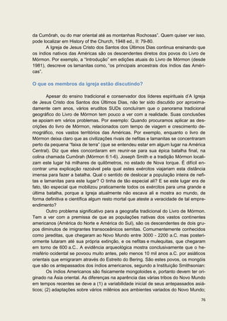 da Cumôrah, ou do mar oriental até as montanhas Rochosas”. Quem quiser ver isso,
pode localizar em History of the Church, 1948 ed., II: 79-80.
       A Igreja de Jesus Cristo dos Santos dos Últimos Dias continua ensinando que
os índios nativos das Américas são os descendentes diretos dos povos do Livro de
Mórmon. Por exemplo, a “Introdução” em edições atuais do Livro de Mórmon (desde
1981), descreve os lamanitas como, “os principais ancestrais dos índios das Améri-
cas”.

O que os membros da igreja estão discutindo?

        Apesar do ensino tradicional e conservador dos líderes espirituais d’A Igreja
de Jesus Cristo dos Santos dos Últimos Dias, não ter sido discutido por aproxima-
damente cem anos, vários eruditos SUDs concluíram que o panorama tradicional
geográfico do Livro de Mórmon tem pouco a ver com a realidade. Suas conclusões
se apoiam em vários problemas. Por exemplo: Quando procuramos aplicar as des-
crições do livro de Mórmon, relacionados com tempo de viagem e crescimento de-
mográfico, nos vastos territórios das Américas. Por exemplo, enquanto o livro de
Mórmon deixa claro que as civilizações rivais de nefitas e lamanitas se concentraram
perto da pequena “faixa de terra” (que se entendeu estar em algum lugar na América
Central). Diz que eles concordaram em reunir-se para sua épica batalha final, na
colina chamada Cumôrah (Mórmon 6:1-6). Joseph Smith e a tradição Mórmon locali-
zam este lugar há milhares de quilômetros, no estado de Nova Iorque. É difícil en-
contrar uma explicação razoável pela qual estes exércitos viajariam esta distância
imensa para fazer a batalha. Qual o sentido de deslocar a população inteira de nefi-
tas e lamanitas para este lugar? O tinha de tão especial ali? E se este lugar era de
fato, tão especial que mobilizou praticamente todos os exércitos para uma grande e
última batalha, porque a Igreja atualmente não escava ali e mostra ao mundo, de
forma definitiva e científica algum resto mortal que ateste a veracidade de tal empre-
endimento?
        Outro problema significativo para a geografia tradicional do Livro de Mórmon.
Tem a ver com a premissa de que as populações nativas dos vastos continentes
americanos (América do Norte e América do Sul), são os descendentes de dois gru-
pos diminutos de imigrantes transoceânicos semitas. Comumentemente conhecidos
como jareditas, que chegaram ao Novo Mundo entre 3000 - 2200 a.C. mas posteri-
ormente lutaram até sua própria extinção, e os nefitas e mulequitas, que chegaram
em torno de 600 a.C.. A evidência arqueológica mostra conclusivamente que o he-
misfério ocidental se povoou muito antes, pelo menos 10 mil anos a.C. por asiáticos
orientais que emigraram através do Estreito do Bering. São estes povos, os mongóis
que são os antepassados dos índios americanos, segundo a Instituição Smithsonian:
        Os índios Americanos são fisicamente mongoloides e, portanto devem ter ori-
ginado na Ásia oriental. As diferenças na aparência das várias tribos do Novo Mundo
em tempos recentes se deve a (1) a variabilidade inicial de seus antepassados asiá-
ticos; (2) adaptações sobre vários milênios aos ambientes variados do Novo Mundo;

                                                                                   76
 