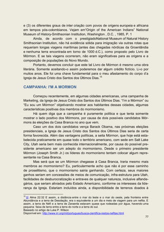 e (3) os diferentes graus de inter criação com povos de origens europeia e africana
em tempos pós-colombianos. Vejam em“Origin of the American Indians” National
Museum of History-Smithsonian Institution, Washington , D.C. , 1985, P. 1
        Ainda, de acordo com o prestigiadoNational Museum of Natural History
Smithsonian Institution, não há evidência sólida para imigração via outras rotas que
requeriam longas viagens marítimas (antes das chegadas nórdicas da Groenlândia
e nenhuma terra encontrada em torno de 1000 d.C.), como proposto pelo Livro de
Mórmon. E se tais viagens ocorreram, não eram significativas para as origens e a
composição de populações do Novo Mundo.
        Portanto, devemos concluir que este tal Livro de Mórmon é mesmo uma obra
literária. Somente aceitando-o assim poderemos dar algum crédito fictício. Li-o por
muitos anos. Ele foi uma chave fundamental para o meu afastamento do corpo d’a
Igreja de Jesus Cristo dos Santos dos Últimos Dias.15

CAMPANHA: I'M A MORMON

        Começou recentemente, em algumas cidades americanas, uma campanha de
Marketing, da Igreja de Jesus Cristo dos Santos dos Últimos Dias. “I’m a Mórmon” ou
“Eu sou um Mórmon” objetivando mostrar aos habitantes dessas cidades, algumas
características positivas dos membros do mormonismo.
        Há quem diga que a campanha é puramente política e que tenta somente
mostrar o lado positivo dos Mórmons, por causa de dois possíveis candidatos Mór-
mons às eleições da Casa Branca no ano que vem.
        Caso um dos dois candidatos vença Barack Obama, nas próximas eleições
presidenciais, a Igreja de Jesus Cristo dos Santos dos Últimos Dias seria de certa
forma favorecida. Além das vantagens políticas, a seita Mórmon, que hoje está esta-
belecida praticamente em quase todo o território americano, com sede em Salt Lake
City, Utah seria bem mais conhecida internacionalmente, por causa do possível pre-
sidente americano ser um adepto do mormonismo. Desde o primeiro presidente
Mórmon (Joseph Smith Jr.) os líderes do mormonismo tentam colocar algum repre-
sentante na Casa Branca.
        Mas será que se um Mórmon chegasse à Casa Branca, traria mesmo mais
membros ao mormonismo? Eu, particularmente acho que não é por esse caminho
de proselitismo, que o mormonismo sairia ganhando. Com certeza, seus maiores
ganhos seriam em concessões de meios de comunicação, infra-estrutura para Utah,
facilidades de desburocratização e entraves de qualquer natureza, inclusive alfande-
gários, que seriam aliviados pelo Estado Americano, conforme os interesses da lide-
rança da Igreja. Estariam incluídos ainda, a disponibilidade de terrenos doados à

15
  [i] Alma 22:32 E assim, a distância entre o mar do leste e o mar do oeste, pela fronteira entre
Abundância e a terra de Desolação, era o equivalente a um dia e meio de viagem para um nefita. E
assim, a terra de Néfi e a terra de Zaraenla estavam quase que rodeadas por água, havendo uma
pequena faixa de terra entre a terra do norte e a terra do sul.
Baseado no artigo de Luke P. Wilson
Disponível em: http://www.irr.org/mit/portugues/busca-cientifica-restos-nefitas.html
                                                                                              77
 