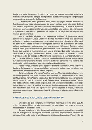 Igreja, por parte do governo (incluindo aí, todas as esferas, municipal, estadual e
federal). Manutenção da isenção de impostos e outros privilégios para a organização
por usar de caracterização de filantropia.
        O mormonismo sairia ganhando ainda, com a ocupação de mais membros in-
fluentes dentro de possíveis secretarias de ordem política, como foi o caso de Ezra
Taft Benson no passado (Secretário [ministro] da Agricultura). Os ativos e ações das
empresas Mórmons poderiam ter valores aumentados, uma vez que as empresas do
conglomerado Mórmon Inc. poderiam ter respaldos de segurança de alguns seg-
mentos governamentais.
        Mas e pelo lado religioso? Pelo lado do proselitismo? É justamente nesse
campo que a Igreja de Jesus Cristo dos Santos dos Últimos Dias está atualmente
enfrentando sérios problemas com a mídia, principalmente a internet e a mídia escri-
ta, como livros. Todos os dias são divulgados centenas de publicações, em vários
países, contestando racionalmente os ensinamentos Mórmons. Existem muitos
blogs e sites, que são alimentados, principalmente por Ex-Mórmons. Homens e mu-
lheres que viveram o mormonismo com toda a energia. Que após vários anos de
dedicação e abnegação se afastaram, após o convencimento de falhas na doutrina.
A principal pedra de tropeço do Mormonismo é justamente a sua “pedra fundamen-
tal”, o Livro de Mórmon. Não há provas ou evidências científicas que atestem esse
livro como uma ferramenta história confiável. Está mais para uma obra literária, não
tendo valor histórico nenhum, além de uma fantasiosa literatura.
        Nesse campo, acredito que a oposição tenderia a aumentar. Uma vez que a
Igreja se fortaleceria no campo capitalista, encontraria mais e mais opositores que
escreveriam e contenderiam no âmbito cognitivo.
        Seria bom, talvez o “pretenso” profeta Mórmon Thomas receber alguma reve-
lação que pudesse dar maior conforto aos membros do mormonismo atual. Seria
confiável para a "Igreja" (parte eclesiástica do mormonismo) lançar e apoiar candida-
tos Mórmons à presidência americana? Sinceramente, acho que o velho Thomas
não pode profetizar nada a esse respeito. Ele está apenas interessado no lado capi-
talista do mormonismo. A Igreja é apenas um detalhe secundário. Se não consegui-
rem resultados, dão mais uma apertada nos jovens rapazes e moças, e tentarão
aumentar o número de missionários. Isso já foi tentado e não deu certo. Quanta in-
sanidade!

CARIDADE? EU FAÇO, MAS QUERO SAIR NA TV!

       Uma coisa da qual sempre fui inconformado nos meus anos na igreja Sud, foi
o fato de que os Mórmons não fazem nada, ou fazem bem pouco pelos pobres e
necessitados. A caridade é falha.
       Sempre questionei o fato de outras instituições como os espíritas, os católi-
cos, os evangélicos e os maçons realizarem com tanto empenho seus trabalhos de
caridade. Eles estão muito envolvidos com a prática deste principio. Porém, não faz


                                                                                  78
 