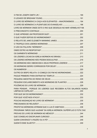 O FIM DE JOSEPH SMITH JR.! ............................................................................... 189
O LEGADO DE BRIGHAM YOUNG .......................................................................... 191
O LIVRO DE MÓRMON E A CAÇA AOS ELEFANTES – ANACRONISMOS ........... 194
O LIVRO DE MÓRMON E A PLENITUDE DO EVANGELHO! .................................. 196
LIVRO DE MÓRMON! ONDE ESTÁ O RIO QUE DESÁGUA NO MAR VERMELHO?198
O PRECONCEITO CONTINUA! ............................................................................... 200
O QUE APRENDE UM PROFESSOR SUD? ............................................................ 201
O QUE FAZER DEPOIS DO MORMONISMO? ........................................................ 202
O RELATO DE JANE ELIZABETH MANNING JAMES ............................................. 204
O TROPEÇO DOS LIDERES MORMONS! ............................................................... 207
O USO DA PALAVRA “MÓRMON”! .......................................................................... 208
ONDE ESTÃO AS RESPOSTAS? ............................................................................ 210
OS GARMENTS MÓRMONS! .................................................................................. 211
OS LÍDERES LOCAIS DA IGREJA MORMON NO BRASIL! .................................... 213
OS LÍDERES MÓRMONS NÃO PEDEM DESCULPAS! ........................................... 216
OS MÓRMONS NÃO OBEDECEM A SEUS PRÓPRIOS LÍDERES! ........................ 217
OS MORMONS SERÃO CORRIGIDOS POR DEUS? .............................................. 218
OS NUMEROS! ........................................................................................................ 220
OUTRO EX BISPO RELATA: O COMEÇO DO FIM NO MORMONISMO ................. 222
PAGUE PRIMEIRO PARA ENTRAR NO TEMPLO! .................................................. 224
PEQUENA AMOSTRA DO REINO DE DEUS!.......................................................... 226
PEQUENO ESCLARECIMENTO AOS MORMONS DE PLANTÃO! ......................... 228
POLÊMICAS DO LIVRO DE MÓRMON!................................................................... 229
PARA PENSAR... PORQUE OS LIDERES QUE RECEBEM ALTOS SALARIOS NUNCA
LIMPAM AS CAPELAS? ........................................................................................... 230
POR QUE SAÍ DO MORMONISMO? ........................................................................ 232
POR QUE VOCÊ NOS ATACA? ............................................................................... 233
POUCAS MUDANÇAS NO LIVRO DE MÓRMON? .................................................. 235
PRECISAMOS DE RELIGIÃO? ................................................................................ 236
PROFETAS MÓRMONS AFIRMAM QUE A LUA É HABITADA!............................... 238
PROGRAMA “MÃOS QUE AJUDAM” DA IGREJA MÓRMON: SUPÉRFLUO E FÚTIL?242
PROVAS DO LIVRO DE MORMON NO MÉXICO? .................................................. 244
QUE CONSELHO DISCIPLINAR CURIOSO! ........................................................... 246
QUEM CONVENCE? A RAZÃO OU A FÉ? .............................................................. 248
QUEM É ESSE SUJEITO? ....................................................................................... 249


                                                                                                                           7
 