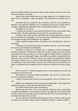 parte do cotidiano Mórmon tais obras e quando algo acontece é tão raro que costu-
mam ficar perdidos na ocasião.
        Alguns suds podem argumentar que a igreja realiza sim, um trabalho de cari-
dade como, por exemplo: o mãos que ajudam. (Na verdade nem me lembro de ou-
tro)
        Entretanto isto que a igreja faz não é caridade, mas sim, uma campanha pu-
blicitária, uma jogada de marketing, com o propósito final de tornar a igreja mais co-
nhecida e respeitada principalmente entre os empresários, políticos e a mídia.
        Em Mateus 6:1-4, Lemos:
        1 Guardai-vos de fazer a vossa esmola diante dos homens, para serdes vistos
por eles; aliás, não tereis galardão junto de vosso Pai, que está nos céus.
        2 Quando, pois, deres esmola, não faças tocar trombeta diante de ti, como fa-
zem os hipócritas nas sinagogas e nas ruas, para serem glorificados pelos homens.
Em verdade vos digo que já receberam o seu galardão.
        3 Mas, quando tu deres esmola, não saiba a tua mão esquerda o que faz a
tua direita;
        4 Para que a tua esmola seja dada em secreto; e teu Pai, que vê em secreto,
ele mesmo te recompensará publicamente.
        Entretanto, a igreja só se envolve com a caridade se houver publicidade.
Sempre procurando a cobertura da mídia para os seus projetos, que são pontuais
não passando de dois ou três por ano. Para a igreja de Joseph Smith (o caçador de
tesouros), cujo sua organização segue os padrões das grandes corporações inter-
nacionais, que é dona de empresas, bancos, que possui uma quantidade invejável
de imóveis e carros de luxo e que seus principais lideres (executivos) hospedam-se
nos melhores e mais caros hotéis do mundo, que é detentora de um patrimônio bili-
onário, a caridade se faz da seguinte forma, conforme eu observei de dentro da igre-
ja:

       Para o mundo ver - Cuida de alguma praça ou escola publica por um dia, com
a presença da imprensa local;
       Doa cadeiras de rodas para alguma instituição, mas, faz em um evento publi-
co com a presença de políticos;
       Chama a imprensa para mostrar os suds passando o dia em um asilo ou cre-
che;
       Realiza uma campanha anual em parceria do Mcdonalds, onde missionários
trabalham de graça na maior rede de fast foods do mundo;
       É parceira da Rede Globo (sem comentários);
       Quando não são vistos - Se um sud, dizimista integral por toda a vida passar
por alguma dificuldade e procurar ajuda financeira da igreja ela vai mandá-lo pedir
primeiro a ajuda dos parentes (mesmo aqueles que ele não vê há anos) amigos, ou
se desfazer de algum bem que tiver;
       Se vier a ajudar irá humilhá-lo pedindo que em troca o membro corte a grama
da capela, lave as caixas d’água, limpe os ventiladores de teto, e coisas do gênero;

                                                                                   79
 
