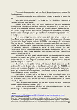 Também terá que suportar o fato humilhante de que todos os membros da ala
ficarão sabendo.
        Este membro passará a ser considerado um estorvo, uma pedra no sapato da
ala;
        Grande parte das famílias com dificuldade, não são amparadas pela igreja e
não são bem vistas pelos lideres.
        Quando eu era bispo, havia uma família na minha ala que vivia numa casa
muito precária, sem banheiro descente, sem muros, não tinha pia na cozinha, tinha o
telhado muito baixo com telhas de amianto que esquentava muito, entre outras coi-
sas. Aquela situação sempre me incomodou principalmente pelos filhos que tinham,
dois rapazes e uma moça. E eu via que eles ficavam muito constrangidos com aque-
la situação.
        Bom, comecei a pensar numa maneira para ajudá-los a ter um pouco de con-
forto. Tentei com o sacerdócio da ala e por um semestre deixei nas mãos deles, dos
“homens fortes da ala” e nada. Juntaram R$ 60,00 e me entregaram. Em seis meses
foi o que fizeram. Procurei então a estaca e me disseram que não tinham nada es-
pecifico que pudessem fazer, mas que eu deveria procurar com o bispo responsável
pelo bem-estar da estaca. E mais uma vez, nada. Ele me deu um telefone do líder
de bem-estar da área. Um senhor americano que era o responsável e me informou
que não era bem disso que ele tratava em seu chamado. Que talvez tivessem me
informado mal do seu papel.
        Na verdade, o que eu queria era descobrir se em algum lugar havia alguém
na igreja que pudesse me ajudar a ajudar aquela família e não para a minha surpre-
sa descobri que não havia ninguém. E vivenciei o famoso jogo de empurra-empurra
eclesiástico típico na seita Sud.
        Resumindo, eu não podia usar do fundo de jejum da ala para esse tipo de
problema. No comitê de bem-estar da ala não consegui nada além dos R$ 60,00 em
seis meses, na estaca não podiam me dar uma ajuda “específica”. Na área me dis-
seram que eu estava mal informado sobre o papel deles, enquanto isso aquela famí-
lia seguia vivendo em más condições.
        Mas o pior de tudo para mim é que durante a minha peregrinação pelas “ins-
tancias superiores” da igreja eu não consegui sensibilizar ninguém. Parecia que eu
era um proletário pedindo um aumento de salário e o patrão se justificando e me tra-
tando com frieza.
        E essa experiência foi mais uma que me fez questionar se Jesus Cristo tinha
mesmo alguma coisa a ver com esta igreja.
        Vi estas coisas acontecerem e quando tive oportunidade tentei mudá-las, mas
não consegui. É assim que a caridade Sud funciona.16

16
   Fonte:
http://exmormon-theolafec.blogspot.com/2011/07/caridade-eu-faco-mas-quero-sair-na-tv.html
Sobre o autor dessa Postagem!
Entrei para a Igreja de Jesus Cristo dos Santos dos Últimos Dias há 18 anos. Fui missionário de tem-
po integral por 2 anos, fui Pres. do Quórum de Élderes, Sumo-Conselheiro da Estaca, Pres. da Esco-
la Dominical, Líder da Obra Missionária, Pres. dos Rapazes, Sou formado no Seminário e Instituto da
                                                                                                 80
 