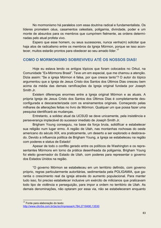 No mormonismo há paralelos com essa doutrina radical e fundamentalista. Os
líderes prometem céus, casamentos celestiais, poligamia, divindade, poder e um
monte de absurdos para os membros que cumprirem fielmente, as ordens determi-
nadas pelo atual profeta vivo.
       Espero que esse homem, ou seus sucessores, nunca venha(m) solicitar que
haja atos de radicalismo entre os membros da Igreja Mórmon, porque se isso acon-
tecer, muitos estarão prontos para obedecer ao seu amado líder.17

COMO O MORMONISMO SOBREVIVEU ATÉ OS NOSSOS DIAS!

        Hoje eu estava lendo os antigos tópicos que foram colocados no Orkut, na
Comunidade “Ex-Mórmons Brasil”. Teve um em especial, que me chamou a atenção.
Dizia assim: “Se a igreja Mórmon é falsa, por que cresce tanto”? O autor do tópico
argumentou que a Igreja de Jesus Cristo dos Santos dos Últimos Dias cresceu bem
acima da média das demais ramificações da Igreja original fundada por Joseph
Smith Jr.
        Existem diferenças enormes entre a Igreja original Mórmon e as atuais. A
própria Igreja de Jesus Cristo dos Santos dos Últimos Dias é completamente des-
configurada e descaracterizada com os ensinamentos originais. Começando pelas
milhares de alterações feitas no livro de Mórmon. Qualquer um que possa fazer uma
pesquisa identificará as mudanças.
        Entretanto, a solidez atual da IJCSUD se deve unicamente, pela insistência e
perseverança implacável do sucessor imediato de Joseph Smith Jr.
        Brigham Young conseguiu, na base da força bruta, solidificar e estabelecer
sua religião num lugar ermo. A região de Utah, nas montanhas rochosas do oeste
americano do século XIX, era praticamente, um deserto a ser explorado e desbrava-
do. Devido a influencia política de Brigham Young, a Igreja se estabeleceu na região
com poderes e status de Estado!
        Apesar de todo o conflito gerado entre os políticos de Washington e os repre-
sentantes Mórmons em torno da prática desenfreada da poligamia, Brigham Young
foi eleito governador do Estado de Utah, com poderes para representar o governo
dos Estados Unidos na região.

       “O governo Mórmon se estabeleceu em um território definido, com governo
próprio, regras particularmente autoritárias, sedimentada pela POLIGAMIA, que ga-
rantia o crescimento real da igreja através do aumento populacional. Para manter
tudo isso, foi preciso estabelecer inclusive um exército de milicianos que praticavam
todo tipo de violência e perseguição, para impor a ordem no território de Utah. As
demais denominações, não optaram por essa via, não se estabeleceram enquanto


17
   Fonte para elaboração do texto:
http://www.clicrbs.com.br/jsc/sc/impressa/4,784,2718490,13530

                                                                                  83
 