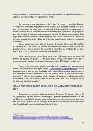religião estatal, e simplesmente continuaram associadas à sociedade civil comum,
algumas se extinguindo com o passar dos anos”.


       As palavras acima são do autor do tópico. De posse do território, Brigham
Young achou um modo de preservá-lo em favor da sua entidade. Estabeleceu cida-
des com membros da Igreja que chegavam de todos os cantos, principalmente do
Leste e Europa. Essas pessoas eram arrebanhadas com a promessa de que poderi-
am viver em paz, livres num lugar preparado para os Santos se congregarem. Esse
lugar era o território de Utah. Vieram pessoas com muitas habilidades e talentos de
diversos lugares. Uns eram hábeis carpinteiros e outros hábeis pedreiros, escultores
e ferreiros.
       Com o passar dos anos, a Igreja de Jesus Cristo dos Santos dos Últimos Dias
foi se adequando em busca de maiores vantagens capitalistas. Foram criadas em-
presas Mórmons com o objetivo de aumentar o patrimônio da entidade. Posso dizer
que hoje a IJCSUD detém um império de ativos contábeis.

       “Uma reportagem da revista Time sugeriu em 1996 que a igreja recebeu $5,2
bilhões de dólares em dízimo. (...) Naquele ano, a revista Time estimou que os re-
cursos da igreja, que incluem terras e empresas, valem $30 bilhões de dólares”.

       Como Igreja, entretanto, parece que não está obtendo muito sucesso atual-
mente. Para comprovar isso veja o artigo: O crescimento da Igreja Mórmon! A mídia,
especialmente a internet tem divulgado muito material que mostra aos membros e
não membros, como foi realmente a vida de Joseph Smith Jr., o fundador do mor-
monismo. A internet tem mostrado ainda, que não há qualquer evidência comproba-
tória de que o livro de Mórmon possa ser a palavra de Deus. Está mais para fraude
do que para escritura sagrada.18

COMO PODEMOS SABER SE O LIVRO DE MÓRMON É VERDADEI-
RO?

       Quando eu era membro da Igreja de Jesus Cristo dos Santos dos Últimos Di-
as, aprendi que há uma maneira, “muito lógica”, para que possamos saber se o livro
de Mórmon é verdadeiro ou não. Muito lógica, segundo os ensinamentos Mórmons.
Por isso disse, quando eu era membro. Para as pessoas que racionalizam direito,
não é nada lógica essa maneira imposta pela Igreja.




18
   Referencias:
http://www.allaboutmormons.com/bancando_trabalho_humanitario_mormon.php
http://sobreomormonismo.blogspot.com/2011/06/o-crescimento-da-igreja-mormon.html

                                                                                   84
 