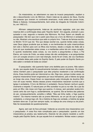 Os missionários, ao adentrarem na casa do incauto pesquisador, expõem a
ele o desconhecido Livro de Mórmon. Dizem tratar-se da palavra de Deus. Escrita
por pessoas que viveram no continente americano, muito antes dos povos Incas,
Maias e Astecas. Consequentemente, bem antes da chegada de Cristovão Colom-
bo, em 1492 d.C..

       Afirmam categoricamente, tratar-se de escrituras sagradas, pois que eles
mesmos têm a confirmação disso pelo “Espírito Santo”. Em seguida, ensinam o pes-
quisador a orar, segundo a maneira dos Mórmons. No final, fazem um desafio ao
pesquisador. Ele tem que orar e pedir para Deus se o livro de Mórmon é verdadeiro
ou não. Mostram uma escritura que está no próprio livro. Trata-se da famosa escritu-
ra Morôni 10:3-5 que diz: “Eis que desejo exortar-vos, quando lerdes estas coisas,
caso Deus julgue prudente que as leiais, a vos lembrardes de quão misericordioso
tem sido o Senhor para com os filhos dos homens, desde a criação de Adão até a
hora em que receberdes estas coisas, e a meditardes sobre isto em vosso coração.
E quando receberdes estas coisas, eu vos exorto a perguntardes a Deus, o Pai
Eterno, em nome de Cristo, se estas coisas não são verdadeiras; e se perguntardes
com um coração sincero e com real intenção, tendo fé em Cristo, ele vos manifesta-
rá a verdade delas pelo poder do Espírito Santo. E pelo poder do Espírito Santo po-
deis saber a verdade de todas as coisas”.

       O pesquisador, não querendo fazer uma desfeita para os jovens. Não saben-
do ele, que aquela dupla foi exaustivamente treinada a serem bondosos. Os missio-
nários mentem para o pesquisador que eles próprios receberam a tal confirmação
divina. Essa mentira pode ser intencional ou não. Digo isso, porque muitas vezes, os
próprios missionários foram enganados por seus treinadores, pais e líderes da Igreja
ao longo dos anos. Esses foram os responsáveis pela introdução da doutrina Mór-
mon em suas mentes. Muitos desses jovens missionários nasceram ouvindo que a
Igreja é verdadeira. O livro de Mórmon é verdadeiro. Nunca fizeram nenhum questi-
onamento a respeito. É natural para um filho acreditar no pai ou na mãe. Se o pai diz
para um filho: não mexe com fogo que queima. A criança, sem perceber acaba brin-
cando certo dia com fogo e, acidentalmente, se queima. Ele se lembra das palavras
do pai, consequentemente, acredita e reflete: “Meu pai tinha razão, o fogo queima
mesmo”. Da mesma maneira são os jovens Mórmons, se um pai diz que a igreja é
verdadeira, a criança logo crê. Se a história do fogo era verdade, a história da igreja
também deve ser. O pai tem sempre razão, na cabeça de uma criança ou de jovem.
Não há necessidade de questionamentos.

      Agora, sem sair do foco principal. Voltando ao encontro dos missionários com
o pesquisador. A coisa fica mais complicada para o pesquisador, quando um dos
missionários já prestou seu testemunho. Dizendo ter ele próprio recebido a confir-
mação pelo Espírito Santo, de que aquele livro é verdadeiro. Muitas vezes o pesqui-


                                                                                    85
 