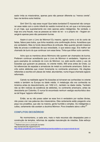 sador imita os missionários, apenas para não parecer diferente ou “menos crente”.
Isso me lembra outra história:

       Sim! Sim! Eu vejo essa roupa! Que belos bordados! É impossível não compa-
rar esse relato com o conto infantil do vestido invisível do rei, em que o rei toma para
si um traje, que supostamente era visto apenas pelos inteligentes. Na verdade, o
traje era uma fraude, mas as pessoas ao redor do rei – e o próprio rei – fingiam en-
xergá-lo apenas para não parecerem burras.

       Assim é com o Livro de Mórmon! Eu mesmo, agindo como o rei do conto de
fadas, falava para todos, que tinha recebido uma confirmação divina. Acreditava que
era verdadeiro. Mas no fundo desconfiava do embuste. Mas quando percebi massiva
falta de provas e evidências de sua veracidade, vi que estava cego. Era melhor ser
chamado de burro do que continuar com essa farsa. Tinha que trilhar outro caminho.

       Acho que os membros ativos Mórmons não querem ser chamados de burros.
Preferem continuar acreditando que o Livro de Mórmon é verdadeiro. Vejamos al-
guns exemplos do conteúdo do Livro de Mórmon: Lá, está escrito sobre o uso de
bússolas que guiavam as pessoas, no oriente médio, 600 anos antes de Cristo. Lá
há referencias de espadas e armaduras de metal no continente americano. Está es-
crito sobre elefantes que viviam livremente no continente americano. Há citações
referentes a escritos em placas de metal, abundantes, numa língua chamada egípcio
reformado.

        Caindo na realidade agora! As bússolas só tornaram-se conhecidas no oriente
médio e também na Europa na idade média. A metalurgia não era conhecida na
América antes do descobrimento, em 1492 d.C., também na idade média. Também
não se têm noticias da existência de elefantes, no continente americano, antes da
descoberta por Colombo. E nunca foi encontrado nenhum vestígio escriturístico des-
sa tal língua “egípcio reformado”.

       Então, se eu não posso saber se esse livro é verdadeiro por razões óbvias,
não posso crer nas palavras dos missionários. Eles certamente estão pregando uma
peça nos prosélitos, que são na maioria, gente humilde e simples. Os inteligentes e
cultos, certamente não aceitam a doutrina Mórmon. Povo brasileiro abra o olho!19

CONFLITOS DECISÓRIOS!

      No mormonismo, a cada ano, mais e mais recursos são despejados para a
construção de templos, reformas de capelas manutenção de missões. Este esforço
19
   Referencias para a produção do texto:
http://scriptures.lds.org/pt/moro/10
http://blogs.gospelmais.com.br/papodeteologo/pentecostalismo-a-roupa-invisivel-do-rei/

                                                                                         86
 