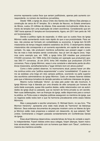 enorme representa custos fixos que seriam justificáveis, apenas pelo aumento cor-
respondente, no número de membros convertidos.
        Desde 1998, a Igreja de Jesus Cristo dos Santos dos Últimos Dias planejou a
construção de cerca de 47 templos. Só o templo de Nauvoo, no Estado americano
de Illinois, custou 23 milhões de dólares. Esta ascensão incrivelmente nítida de au-
mento de templos tem uma explicação de ordem econômica. Considerando que em
1997 havia apenas 51 templos em funcionamento. Agora, em 2011 tem perto de 140
em funcionamento.
        Devido à política rígida de expansão, é nítido que os custos fixos da Igreja
Mórmon estão aumentando muito mais rápido do que a sua produtividade. Para ver
isso, não precisa ser formado em contabilidade ou economia. A Igreja tem 52.225
missionários de tempo integral (relatório estatístico de 2010). O desempenho destes
missionários não corresponde a um aumento equivalente, em capital de valor acres-
centado. Ou seja, não produzem membros suficientes que possam pagar o custo
fixo de mais e mais templos sendo construídos. Isso já vem de alguns anos. Veja-
mos como exemplo que, em 1989, a igreja tinha 228 missões que produziram
318.940 conversos. Em 1999, tinha 333 missões em operação que produziram ape-
nas 306.171 conversos. Já em 2010, tinha 340 missões que produziram 272.814
conversos. Para a Igreja Mórmon, essa é uma constante e alarmante perda da efici-
ência missionária, semelhantemente a "jogar dinheiro bom em ativos podres".
        Como o leitor poderá observar, no mormonismo atual, parece haver um dile-
ma contínuo entre uma “política expansionista” e outra “consolidatória”. É quase co-
mo se existisse uma briga em dois campos políticos, ocorrendo na parte superior
dos escritórios administrativos da Igreja Mórmon. Cada um desses fazendo lobbies
para que a liderança tomadora de decisão perceba os melhores interesses da igreja.
        Mesmo numa instituição “divina”, as lutas pelo poder não são incomuns. A
Igreja Mórmon hoje é liderada por uma dinastia de elite composta por homens de
certa idade avançada, quase três quartos destes, estão relacionados com as autori-
dades da igreja atual ou passada, que se reúnem de forma privada ou em secreto.
Nem suas deliberações, nem as finanças da Igreja, estão disponíveis para a consul-
ta pública. os Porta-vozes e relações públicas asseguram os membros da igreja, que
os negócios estão todos bem e que há harmonia prevalecendo entre esses líderes
Mórmons.
        Mas o pesquisador e escritor americano, D. Michael Quinn, no seu livro, “The
Mormon hierarchy”, apresenta uma visão mais ampla da “harmonia” da liderança
Mórmon. Seus extensos documentos de pesquisa mostram como os líderes da Igre-
ja Mórmon estão mais propensos a estarem em desacordo, do que estarem “tão”
unidos. Contrariando a imagem passada constantemente em Conferências Gerais
da Igreja.
        Essa atual liderança desenvolveu características de força de vontade e espíri-
to independentes. Fazem lobbies entre seus colegas, forjam alianças, fazem mano-
bras adversárias, nada parecido com os homens que falam com “Deus”, conforme a
maioria dos membros acredita.

                                                                                   87
 