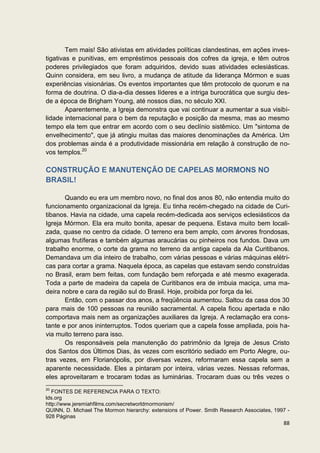 Tem mais! São ativistas em atividades políticas clandestinas, em ações inves-
tigativas e punitivas, em empréstimos pessoais dos cofres da igreja, e têm outros
poderes privilegiados que foram adquiridos, devido suas atividades eclesiásticas.
Quinn considera, em seu livro, a mudança de atitude da liderança Mórmon e suas
experiências visionárias. Os eventos importantes que têm protocolo de quorum e na
forma de doutrina. O dia-a-dia desses líderes e a intriga burocrática que surgiu des-
de a época de Brigham Young, até nossos dias, no século XXI.
        Aparentemente, a Igreja demonstra que vai continuar a aumentar a sua visibi-
lidade internacional para o bem da reputação e posição da mesma, mas ao mesmo
tempo ela tem que entrar em acordo com o seu declínio sistêmico. Um "sintoma de
envelhecimento", que já atingiu muitas das maiores denominações da América. Um
dos problemas ainda é a produtividade missionária em relação à construção de no-
vos templos.20

CONSTRUÇÃO E MANUTENÇÃO DE CAPELAS MORMONS NO
BRASIL!

       Quando eu era um membro novo, no final dos anos 80, não entendia muito do
funcionamento organizacional da Igreja. Eu tinha recém-chegado na cidade de Curi-
tibanos. Havia na cidade, uma capela recém-dedicada aos serviços eclesiásticos da
Igreja Mórmon. Ela era muito bonita, apesar de pequena. Estava muito bem locali-
zada, quase no centro da cidade. O terreno era bem amplo, com árvores frondosas,
algumas frutíferas e também algumas araucárias ou pinheiros nos fundos. Dava um
trabalho enorme, o corte da grama no terreno da antiga capela da Ala Curitibanos.
Demandava um dia inteiro de trabalho, com várias pessoas e várias máquinas elétri-
cas para cortar a grama. Naquela época, as capelas que estavam sendo construídas
no Brasil, eram bem feitas, com fundação bem reforçada e até mesmo exagerada.
Toda a parte de madeira da capela de Curitibanos era de imbuia maciça, uma ma-
deira nobre e cara da região sul do Brasil. Hoje, proibida por força da lei.
       Então, com o passar dos anos, a freqüência aumentou. Saltou da casa dos 30
para mais de 100 pessoas na reunião sacramental. A capela ficou apertada e não
comportava mais nem as organizações auxiliares da Igreja. A reclamação era cons-
tante e por anos ininterruptos. Todos queriam que a capela fosse ampliada, pois ha-
via muito terreno para isso.
       Os responsáveis pela manutenção do patrimônio da Igreja de Jesus Cristo
dos Santos dos Últimos Dias, às vezes com escritório sediado em Porto Alegre, ou-
tras vezes, em Florianópolis, por diversas vezes, reformaram essa capela sem a
aparente necessidade. Eles a pintaram por inteira, várias vezes. Nessas reformas,
eles aproveitaram e trocaram todas as luminárias. Trocaram duas ou três vezes o
20
   FONTES DE REFERENCIA PARA O TEXTO:
lds.org
http://www.jeremiahfilms.com/secretworldmormonism/
QUINN, D. Michael The Mormon hierarchy: extensions of Power. Smith Research Associates, 1997 -
928 Páginas
                                                                                           88
 
