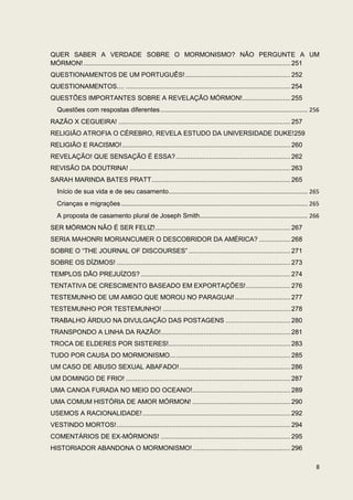 QUER SABER A VERDADE SOBRE O MORMONISMO? NÃO PERGUNTE A UM
MÓRMON! ................................................................................................................ 251
QUESTIONAMENTOS DE UM PORTUGUÊS! ......................................................... 252
QUESTIONAMENTOS.... ......................................................................................... 254
QUESTÕES IMPORTANTES SOBRE A REVELAÇÃO MÓRMON! .......................... 255
   Questões com respostas diferentes .......................................................................................... 256
RAZÃO X CEGUEIRA! ............................................................................................. 257
RELIGIÃO ATROFIA O CÉREBRO, REVELA ESTUDO DA UNIVERSIDADE DUKE!259
RELIGIÃO E RACISMO! ........................................................................................... 260
REVELAÇÃO! QUE SENSAÇÃO É ESSA? .............................................................. 262
REVISÃO DA DOUTRINA! ....................................................................................... 263
SARAH MARINDA BATES PRATT ........................................................................... 265
   Início de sua vida e de seu casamento..................................................................................... 265
   Crianças e migrações .................................................................................................................. 265
   A proposta de casamento plural de Joseph Smith.................................................................. 266
SER MÓRMON NÃO É SER FELIZ! ......................................................................... 267
SERIA MAHONRI MORIANCUMER O DESCOBRIDOR DA AMÉRICA? ................. 268
SOBRE O “THE JOURNAL OF DISCOURSES” ....................................................... 271
SOBRE OS DÍZIMOS! .............................................................................................. 273
TEMPLOS DÃO PREJUÍZOS? ................................................................................. 274
TENTATIVA DE CRESCIMENTO BASEADO EM EXPORTAÇÕES! ........................ 276
TESTEMUNHO DE UM AMIGO QUE MOROU NO PARAGUAI! .............................. 277
TESTEMUNHO POR TESTEMUNHO! ..................................................................... 278
TRABALHO ÁRDUO NA DIVULGAÇÃO DAS POSTAGENS ................................... 280
TRANSPONDO A LINHA DA RAZÃO! ...................................................................... 281
TROCA DE ELDERES POR SISTERES!.................................................................. 283
TUDO POR CAUSA DO MORMONISMO... .............................................................. 285
UM CASO DE ABUSO SEXUAL ABAFADO! ............................................................ 286
UM DOMINGO DE FRIO! ......................................................................................... 287
UMA CANOA FURADA NO MEIO DO OCEANO!..................................................... 289
UMA COMUM HISTÓRIA DE AMOR MÓRMON! ..................................................... 290
USEMOS A RACIONALIDADE! ................................................................................ 292
VESTINDO MORTOS! .............................................................................................. 294
COMENTÁRIOS DE EX-MÓRMONS! ...................................................................... 295
HISTORIADOR ABANDONA O MORMONISMO! ..................................................... 296

                                                                                                                                            8
 