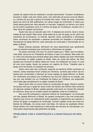 carpete da capela onde era realizada a reunião sacramental. Trocaram ventiladores,
trocaram o órgão, tudo isso várias vezes, com intervalos de poucos anos de diferen-
ça. Lembro-me que até a grama foi trocada três vezes. Todas às vezes, trouxeram
grama de cerca de 300 quilômetros, em várias cargas de caminhões. O metro qua-
drado dessa grama tem valor elevado no mercado. Imaginem um terreno com cerca
de mil metros quadrados como é o terreno da Igreja em Curitibanos, somado com o
frete. Deve ter custado uma fortuna.
         Aquilo tudo era um absurdo para mim. A despesa era enorme. Qual a neces-
sidade de tudo aquilo? Mais tarde, ainda antes de eu sair da igreja, ao ler vários de-
poimentos de ex-membros, na internet, descobri vários comentários e afirmações
sobre conchavos de empresas e pessoas envolvidas em licitações e orçamentos
fraudulentos da Igreja Mórmon, para execução de construção e manutenção de ca-
pelas no Brasil.
         Essas mesmas pessoas, afirmavam em seus depoimentos que, geralmente
eram as mesmas empresas que construíam e reformavam as capelas.
         Só posso concordar com isso. Eu mesmo sabia que o “Élder” que me batizou,
mais tarde, tornou-se um Presidente de Estaca e hoje é um setenta. Mas antes dis-
so, tinha uma empresa que fornecia telhas para várias capelas que eram reformadas
ou construídas na região sudeste do Brasil. Além da venda das telhas, ele tinha
equipes que trocavam as telhas velhas por novas. Ou instalavam as novas, no caso
de uma nova capela. Aquilo me pareceu um negócio da China. Trabalhar para a
Igreja como fornecedor ou prestador de serviços.
         Assim como este meu conhecido, segundo ex-membros SUDs comentam na
internet, várias empresas foram criadas por membros, somente para entrar nas lici-
tações para construções e reformas de novas capelas da Igreja Mórmon no Brasil.
Um missionário que passou por Curitibanos nos anos 90, disse-me na ocasião, que
seu pai, que também era um Presidente de Estaca em Fortaleza, era engenheiro
civil e fazia algo semelhante lá na região nordeste do Brasil.
         Agora quero falar um pouco sobre as construções da igreja. Sempre questio-
nei porque será que a Igreja de Jesus Cristo dos Santos dos Últimos Dias construía
em algumas cidades do Brasil, capelas grandes onde havia um número tão reduzido
de membros. Esse era um modelo oposto da realidade vivida em Curitibanos.
         Nos anos 90 começaram a aparecer indícios de “picaretagens” na construção
civil das capelas Mórmons no Brasil. As capelas começaram a ser mal construídas.
Digamos que houve um relaxamento pelos arquitetos e engenheiros que estavam a
serviço da Igreja, os exageros da construção. Conheci capelas novas que tinha pro-
blemas de infiltração. As cercas eram mal feitas. Os bancos de qualidade inferior.
Essas sofriam com mais frequência a intervenção dos serviços de manutenção, pro-
vidos pelos responsáveis pelo patrimônio da Igreja.

PROBLEMAS COM A CONSTRUÇÃO E A MANUTENÇAO NO BRA-
SIL?

                                                                                   89
 