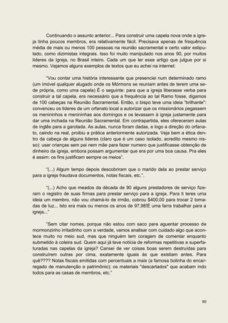 Continuando o assunto anterior... Para construir uma capela nova onde a igre-
ja tinha poucos membros, era relativamente fácil. Precisava apenas de frequência
média de mais ou menos 100 pessoas na reunião sacramental e certo valor estipu-
lado, como dizimistas integrais. Isso foi muito manipulado nos anos 90, por muitos
líderes da Igreja, no Brasil inteiro. Cada um que ler esse artigo que julgue por si
mesmo. Vejamos alguns exemplos de textos que eu achei na internet:

       “Vou contar uma história interessante que presenciei num determinado ramo
(um imóvel qualquer alugado onde os Mórmons se reuniam antes de terem uma se-
de própria, como uma capela) É o seguinte: para que a igreja liberasse verba para
construir a tal capela, era necessário que a frequência ao tal Ramo fosse, digamos
de 100 cabeças na Reunião Sacramental. Então, o bispo teve uma ideia “brilhante":
convenceu os lideres de um orfanato local a autorizar que os missionários pegassem
os menininhos e menininhas aos domingos e os levassem à igreja justamente para
dar uma inchada na Reunião Sacramental. Em contrapartida, eles ofereceram aulas
de inglês para a garotada. As aulas, nunca foram dadas, e logo a direção do orfana-
to, caindo na real, proibiu a prática anteriormente autorizada. Veja bem a ética den-
tro da cabeça de alguns lideres (claro que é um caso isolado, acredito mesmo nis-
so): usar crianças sem pai nem mãe para fazer numero que justificasse obtenção de
dinheiro da igreja, embora possam argumentar que era por uma boa causa. Pra eles
é assim: os fins justificam sempre os meios”.

      “(...) Algum tempo depois descobriram que o marido dela ao prestar serviço
para a igreja fraudava documentos, notas fiscais, etc.”.

        “(...) Acho que meados da década de 90 alguns prestadores de serviço fize-
ram o registro de suas firmas para prestar serviço para a igreja. Para ti teres uma
ideia um membro, não vou chamá-lo de irmão, cobrou $400,00 para trocar 2 toma-
das de luz... Isto era mais ou menos os anos de 97,98!É uma farra trabalhar para a
igreja...”

      “Sem citar nomes, porque não estou com saco para aguentar processo de
mormonzinho irritadinho com a verdade, vamos analisar com cuidado algo que acon-
tece muito no meio sud, mas que ninguém tem coragem de comentar enquanto
submetido à coleira sud. Quem aqui já teve notícia de reformas repetitivas e superfa-
turadas nas capelas da igreja? Cansei de ver coisas boas serem destruídas para
construírem outras por cima, exatamente iguais às que existiam antes. Para
quê???? Notas fiscais emitidas com percentuais a mais (a famosa bolinha do encar-
regado de manutenção e patrimônio); os materiais "descartados" que acabam indo
todos para as casas de membros, etc.”




                                                                                  90
 